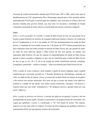 29
discussão do modelo demarcatório adotado pela FUNAI entre 1983 e 2006, assim como para os
desdobramentos do CAC, propriamente ditos. Há destaque especial para a forte oposição política
enfrentada pela FUNAI para a concretização dos trabalhos, bem como para os reflexos disso nas
decisões tomadas pelo governo federal, que mais uma vez incorpora a identidade de Estado
colonialista ameaçando de forma efetiva a concretização dos direitos territoriais indígenas.
Notas
Sobre o recorte geográfico do trabalho: o estado de Mato Grosso do Sul, em cuja porção sul se
localiza a parte brasileira do território de ocupação tradicional Guarani e Kaiowa, foi criado pela
da Lei Complementar nº 31 de 11 de outubro de 1977 por desmembramento do estado de Mato
Grosso. A instalação do novo estado ocorreu em 1º de janeiro de 1979. Embora grande parte dos
fatos analisados nesta tese tenha ocorrido no período do Mato Grosso uno, por questão de estilo,
ao longo do texto refiro-me apenas a Mato Grosso do Sul, sem ignorar, no entanto, este
importante dado histórico. No que diz respeito às responsabilidades do estado de Mato Grosso
perante os danos causados a indígenas ou não, esta foi transferida para o estado de Mato Grosso
do Sul, já que os Art. 20 e 21 da lei de criação do estado transferiram domínio, jurisdição,
competência, patrimônio – inclusive encargos – sobre este território para Mato Grosso do Sul.
Sobre a grafia de nomes indígenas: neste trabalho, a grafia de nomes indígenas segue o padrão
estabelecido por convenção assinada na 1ª Reunião Brasileira de Antropologia, realizada em
1953, na cidade do Rio de Janeiro. Assim, os nomes não recebem flexão de número ou de gênero
e são escritos com iniciais maiúsculas. Nos casos em que os nomes são usados como adjetivos,
mantém-se o padrão de não flexão, mas utilizo iniciais minúsculas. Exemplos: “Os Kaiowa e
Guarani lutam por suas terras” (substantivo) e “Os indígenas kaiowa e guarani lutam por suas
terras” (adjetivo).
Sobre a grafia de palavras em Guarani: a maioria das palavras em guarani é oxítona e não são
acompanhadas de acento agudo. Somente as paroxítonas e as proparoxítonas são acentuadas. Nas
vogais que aglutinam o acento e a nasalização, o “til” tem função de acento. Nas citações,
transcrevo-as tais como estão no original. Os nomes de terras indígenas são grafados conforme a
nomenclatura oficial, em que algumas oxítonas são acentuadas.
 