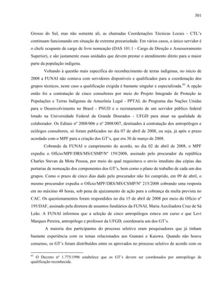 301
Grosso do Sul, mas não somente ali, as chamadas Coordenações Técnicas Locais - CTL’s
continuam funcionando em situação de extrema precariedade. Em vários casos, o único servidor é
o chefe ocupante de cargo de livre nomeação (DAS 101.1 - Cargo de Direção e Assessoramento
Superior), e são justamente essas unidades que devem prestar o atendimento direto para a maior
parte da população indígena.
Voltando à questão mais específica do reconhecimento de terras indígenas, no início de
2008 a FUNAI não contava com servidores disponíveis e qualificados para a coordenação dos
grupos técnicos, neste caso a qualificação exigida é bastante singular e especializada.83
A opção
então foi a contratação de cinco consultores por meio do Projeto Integrado de Proteção às
Populações e Terras Indígenas da Amazônia Legal - PPTAL do Programa das Nações Unidas
para o Desenvolvimento no Brasil - PNUD e o recrutamento de um servidor público federal
lotado na Universidade Federal da Grande Dourados - UFGD para atuar na qualidade de
colaborador. Os Editais nº 2008/006 e nº 2008/007, destinados à contratação dos antropólogos e
ecólogos consultores, só foram publicados no dia 07 de abril de 2008, ou seja, já após o prazo
acordado com o MPF para a criação dos GT’s, que era 30 de março de 2008.
Cobrando da FUNAI o cumprimento do acordo, no dia 02 de abril de 2008, o MPF
expediu o Ofício/MPF/DRS/MS/CSMP/Nº 159/2008, assinado pelo procurador da república
Charles Stevan da Mota Pessoa, por meio do qual requisitava o envio imediato das cópias das
portarias de nomeação dos componentes dos GT’s, bem como o plano de trabalho de cada um dos
grupos. Como o prazo de cinco dias dado pelo procurador não foi cumprido, em 09 de abril, o
mesmo procurador expediu o Ofício/MPF/DRS/MS/CSMP/Nº 215/2008 cobrando uma resposta
em no máximo 48 horas, sob pena de ajuizamento de ação para a cobrança da multa prevista no
CAC. Os questionamentos foram respondidos no dia 15 de abril de 2008 por meio do Ofício nº
195/DAF, assinado pela diretora de assuntos fundiários da FUNAI, Maria Auxiliadora Cruz de Sá
Leão. A FUNAI informou que a seleção de cinco antropólogos estava em curso e que Levi
Marques Pereira, antropólogo e professor da UFGD, coordenaria um dos GT’s.
A maioria dos participantes do processo seletivo eram pesquisadores que já tinham
bastante experiência com os temas relacionados aos Guarani e Kaiowa. Quando não houve
consenso, os GT’s foram distribuídos entre os aprovados no processo seletivo de acordo com os
83
O Decreto nº 1.775/1996 estabelece que os GT’s devem ser coordenados por antropólogo de
qualificação reconhecida.
 