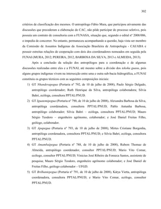 302
critérios de classificação dos mesmos. O antropólogo Fábio Mura, que participou ativamente das
discussões que precederam a elaboração do CAC, não pôde participar do processo seletivo, pois
possuía um contrato de consultoria com a FUNASA, situação que, segundo o edital nº 2008/006,
o impedia de concorrer. No entanto, permaneceu acompanhando a questão, haja vista ser membro
da Comissão de Assuntos Indígenas da Associação Brasileira de Antropologia - CAI/ABA e
possuir estreitas relações de cooperação com dois dos coordenadores nomeados em seguida pela
FUNAI (MURA, 2012; PEREIRA, 2012, BARBOSA DA SILVA, 2013 e ALMEIDA, 2013).
Após a conclusão da seleção dos antropólogos para a coordenação e de algumas
discussões realizadas entre eles e a FUNAI, até mesmo sobre a divisão dos tekoha guasu, pois
alguns grupos indígenas vivem na intersecção entre uma e outra sub-bacia hidrográfica, a FUNAI
constituiu os grupos técnicos com as seguintes composições iniciais:
1) GT Nhandevapegua (Portaria nº 792, de 10 de julho de 2008), Paulo Sérgio Delgado,
antropólogo coordenador; Ruth Henrique da Silva, antropóloga colaboradora; Silvia
Bahri, ecóloga, consultora PPTAL/PNUD.
2) GT Iguatemipegua (Portaria nº 790, de 10 de julho de 2008), Alexandra Barbosa da Silva,
antropóloga coordenadora, consultora PPTAL/PNUD; Pablo Antunha Barbosa,
antropólogo colaborador; Silvia Bahri – ecóloga, consultora PPTAL/PNUD; Mauro
Sérgio Teodoro – engenheiro agrônomo, colaborador; e José Daniel Freitas Filho,
geólogo, colaborador.
3) GT Apapegua (Portaria nº 793, de 10 de julho de 2008), Mirtes Cristiane Borgonha,
antropóloga coordenadora, consultora PPTAL/PNUD; e Silvia Bahri, ecóloga, consultora
PPTAL/PNUD.
4) GT Amambaipegua (Portaria nº 788, de 10 de julho de 2008), Rubem Thomaz de
Almeida, antropólogo coordenador, consultor PPTAL/PNUD; Mario Vito Comar,
ecólogo, consultor PPTAL/PNUD; Vinicius José Ribeiro da Fonseca Santos, assistente de
pesquisa; Mauro Sérgio Teodoro, engenheiro agrônomo colaborador; e José Daniel de
Freitas Filho, geólogo colaborador – UFGD.
5) GT Brilhantepegua (Portaria nº 791, de 10 de julho de 2008), Kátya Vietta, antropóloga
coordenadora, consultora PPTAL/PNUD; e Mario Vito Comar, ecólogo, consultor
PPTAL/PNUD.
 