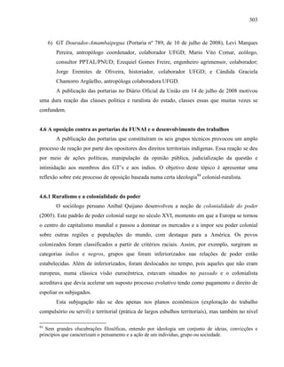 303
6) GT Dourados-Amambaipegua (Portaria nº 789, de 10 de julho de 2008), Levi Marques
Pereira, antropólogo coordenador, colaborador UFGD; Mario Vito Comar, ecólogo,
consultor PPTAL/PNUD; Ezequiel Gomes Freire, engenheiro agrimensor, colaborador;
Jorge Eremites de Oliveira, historiador, colaborador UFGD; e Cándida Graciela
Chamorro Argüelho, antropóloga colaboradora UFGD.
A publicação das portarias no Diário Oficial da União em 14 de julho de 2008 motivou
uma dura reação das classes política e ruralista do estado, classes essas que muitas vezes se
confundem.
4.6 A oposição contra as portarias da FUNAI e o desenvolvimento dos trabalhos
A publicação das portarias que constituíram os seis grupos técnicos provocou um amplo
processo de reação por parte dos opositores dos direitos territoriais indígenas. Essa reação se deu
por meio de ações políticas, manipulação da opinião pública, judicialização da questão e
intimidação aos membros dos GT’s e aos índios. O objetivo deste tópico é apresentar uma
reflexão sobre este processo de oposição baseada numa certa ideologia84
colonial-ruralista.
4.6.1 Ruralismo e a colonialidade do poder
O sociólogo peruano Aníbal Quijano desenvolveu a noção de colonialidade do poder
(2005). Este padrão de poder colonial surge no século XVI, momento em que a Europa se tornou
o centro do capitalismo mundial e passou a dominar os mercados e a impor seu poder colonial
sobre outras regiões e populações do mundo, com destaque para a América. Os povos
colonizados foram classificados a partir de critérios raciais. Assim, por exemplo, surgiram as
categorias índios e negros, grupos que foram inferiorizados nas relações de poder então
estabelecidas. Além de inferiorizados, foram deslocados no tempo, pois aqueles que não eram
europeus, numa clássica visão eurocêntrica, estavam situados no passado e o colonialista
acreditava que devia acelerar um suposto processo evolutivo tendo como pagamento o direito de
espoliar os subjugados.
Esta subjugação não se deu apenas nos planos econômicos (exploração do trabalho
compulsório ou servil) e territorial (prática de largos esbulhos territoriais), mas também no nível
84
Sem grandes elucubrações filosóficas, entendo por ideologia um conjunto de ideias, convicções e
princípios que caracterizam o pensamento e a ação de um indivíduo, grupo ou sociedade.
 