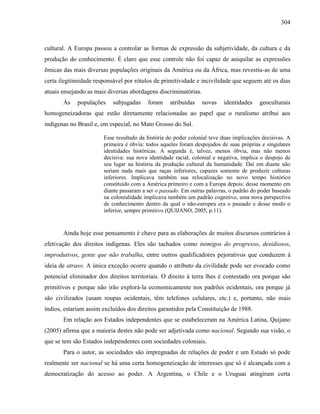 304
cultural. A Europa passou a controlar as formas de expressão da subjetividade, da cultura e da
produção do conhecimento. É claro que esse controle não foi capaz de aniquilar as expressões
êmicas das mais diversas populações originais da América ou da África, mas revestiu-as de uma
certa ilegitimidade responsável por rótulos de primitividade e incivilidade que seguem até os dias
atuais ensejando as mais diversas abordagens discriminatórias.
Às populações subjugadas foram atribuídas novas identidades geoculturais
homogeneizadoras que estão diretamente relacionadas ao papel que o ruralismo atribui aos
indígenas no Brasil e, em especial, no Mato Grosso do Sul.
Esse resultado da história do poder colonial teve duas implicações decisivas. A
primeira é óbvia: todos aqueles foram despojados de suas próprias e singulares
identidades históricas. A segunda é, talvez, menos óbvia, mas não menos
decisiva: sua nova identidade racial, colonial e negativa, implica o despojo de
seu lugar na história da produção cultural da humanidade. Daí em diante não
seriam nada mais que raças inferiores, capazes somente de produzir culturas
inferiores. Implicava também sua relocalização no novo tempo histórico
constituído com a América primeiro e com a Europa depois: desse momento em
diante passaram a ser o passado. Em outras palavras, o padrão do poder baseado
na colonialidade implicava também um padrão cognitivo, uma nova perspectiva
de conhecimento dentro da qual o não-europeu era o passado e desse modo o
inferior, sempre primitivo (QUIJANO, 2005, p.11).
Ainda hoje esse pensamento é chave para as elaborações de muitos discursos contrários à
efetivação dos direitos indígenas. Eles são tachados como inimigos do progresso, desidiosos,
improdutivos, gente que não trabalha, entre outros qualificadores pejorativos que conduzem à
ideia de atraso. A única exceção ocorre quando o atributo da civilidade pode ser evocado como
potencial eliminador dos direitos territoriais. O direito à terra lhes é contestado ora porque são
primitivos e porque não irão explorá-la economicamente nos padrões ocidentais, ora porque já
são civilizados (usam roupas ocidentais, têm telefones celulares, etc.) e, portanto, não mais
índios, estariam assim excluídos dos direitos garantidos pela Constituição de 1988.
Em relação aos Estados independentes que se estabeleceram na América Latina, Quijano
(2005) afirma que a maioria destes não pode ser adjetivada como nacional. Segundo sua visão, o
que se tem são Estados independentes com sociedades coloniais.
Para o autor, as sociedades são impregnadas de relações de poder e um Estado só pode
realmente ser nacional se há uma certa homogeneização de interesses que só é alcançada com a
democratização do acesso ao poder. A Argentina, o Chile e o Uruguai atingiram certa
 