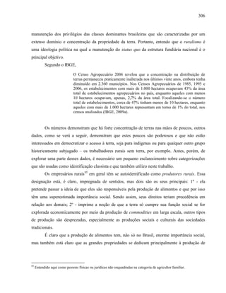 306
manutenção dos privilégios das classes dominantes brasileiras que são caracterizadas por um
extenso domínio e concentração da propriedade da terra. Portanto, entendo que o ruralismo é
uma ideologia política na qual a manutenção do status quo da estrutura fundiária nacional é o
principal objetivo.
Segundo o IBGE,
O Censo Agropecuário 2006 revelou que a concentração na distribuição de
terras permaneceu praticamente inalterada nos últimos vinte anos, embora tenha
diminuído em 2.360 municípios. Nos Censos Agropecuários de 1985, 1995 e
2006, os estabelecimentos com mais de 1.000 hectares ocupavam 43% da área
total de estabelecimentos agropecuários no país, enquanto aqueles com menos
10 hectares ocupavam, apenas, 2,7% da área total. Focalizando-se o número
total de estabelecimentos, cerca de 47% tinham menos de 10 hectares, enquanto
aqueles com mais de 1.000 hectares representam em torno de 1% do total, nos
censos analisados (IBGE, 2009a).
Os números demonstram que há forte concentração de terras nas mãos de poucos, outros
dados, como se verá a seguir, demonstram que estes poucos são poderosos e que não estão
interessados em democratizar o acesso à terra, seja para indígenas ou para qualquer outro grupo
historicamente subjugado – os trabalhadores rurais sem terra, por exemplo. Antes, porém, de
explorar uma parte desses dados, é necessário um pequeno esclarecimento sobre categorizações
que são usadas como identificação classista e que também utilizo neste trabalho.
Os empresários rurais85
em geral têm se autoidentificado como produtores rurais. Essa
designação está, é claro, impregnada de sentidos, mas dois são os seus principais: 1º - ela
pretende passar a ideia de que eles são responsáveis pela produção de alimentos e que por isso
têm uma superestimada importância social. Sendo assim, seus direitos teriam precedência em
relação aos demais; 2º - imprime a noção de que a terra só cumpre sua função social se for
explorada economicamente por meio da produção de commodities em larga escala, outros tipos
de produção são desprezadas, especialmente as produções sociais e culturais das sociedades
tradicionais.
É claro que a produção de alimentos tem, não só no Brasil, enorme importância social,
mas também está claro que as grandes propriedades se dedicam principalmente à produção de
85
Entendido aqui como pessoas físicas ou jurídicas não enquadradas na categoria de agricultor familiar.
 