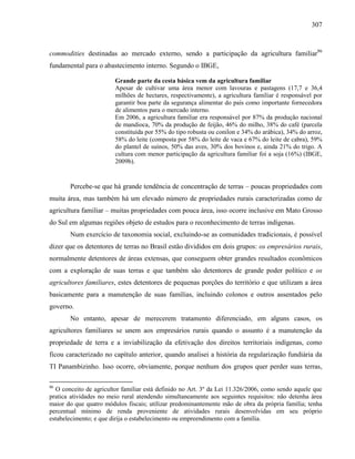 307
commodities destinadas ao mercado externo, sendo a participação da agricultura familiar86
fundamental para o abastecimento interno. Segundo o IBGE,
Grande parte da cesta básica vem da agricultura familiar
Apesar de cultivar uma área menor com lavouras e pastagens (17,7 e 36,4
milhões de hectares, respectivamente), a agricultura familiar é responsável por
garantir boa parte da segurança alimentar do país como importante fornecedora
de alimentos para o mercado interno.
Em 2006, a agricultura familiar era responsável por 87% da produção nacional
de mandioca, 70% da produção de feijão, 46% do milho, 38% do café (parcela
constituída por 55% do tipo robusta ou conilon e 34% do arábica), 34% do arroz,
58% do leite (composta por 58% do leite de vaca e 67% do leite de cabra), 59%
do plantel de suínos, 50% das aves, 30% dos bovinos e, ainda 21% do trigo. A
cultura com menor participação da agricultura familiar foi a soja (16%) (IBGE,
2009b).
Percebe-se que há grande tendência de concentração de terras – poucas propriedades com
muita área, mas também há um elevado número de propriedades rurais caracterizadas como de
agricultura familiar – muitas propriedades com pouca área, isso ocorre inclusive em Mato Grosso
do Sul em algumas regiões objeto de estudos para o reconhecimento de terras indígenas.
Num exercício de taxonomia social, excluindo-se as comunidades tradicionais, é possível
dizer que os detentores de terras no Brasil estão divididos em dois grupos: os empresários rurais,
normalmente detentores de áreas extensas, que conseguem obter grandes resultados econômicos
com a exploração de suas terras e que também são detentores de grande poder político e os
agricultores familiares, estes detentores de pequenas porções do território e que utilizam a área
basicamente para a manutenção de suas famílias, incluindo colonos e outros assentados pelo
governo.
No entanto, apesar de merecerem tratamento diferenciado, em alguns casos, os
agricultores familiares se unem aos empresários rurais quando o assunto é a manutenção da
propriedade de terra e a inviabilização da efetivação dos direitos territoriais indígenas, como
ficou caracterizado no capítulo anterior, quando analisei a história da regularização fundiária da
TI Panambizinho. Isso ocorre, obviamente, porque nenhum dos grupos quer perder suas terras,
86
O conceito de agricultor familiar está definido no Art. 3º da Lei 11.326/2006, como sendo aquele que
pratica atividades no meio rural atendendo simultaneamente aos seguintes requisitos: não detenha área
maior do que quatro módulos fiscais; utilizar predominantemente mão de obra da própria família; tenha
percentual mínimo de renda proveniente de atividades rurais desenvolvidas em seu próprio
estabelecimento; e que dirija o estabelecimento ou empreendimento com a família.
 