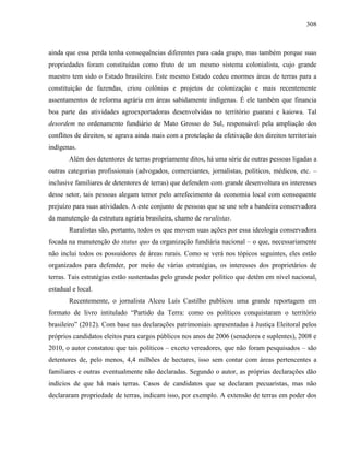 308
ainda que essa perda tenha consequências diferentes para cada grupo, mas também porque suas
propriedades foram constituídas como fruto de um mesmo sistema colonialista, cujo grande
maestro tem sido o Estado brasileiro. Este mesmo Estado cedeu enormes áreas de terras para a
constituição de fazendas, criou colônias e projetos de colonização e mais recentemente
assentamentos de reforma agrária em áreas sabidamente indígenas. É ele também que financia
boa parte das atividades agroexportadoras desenvolvidas no território guarani e kaiowa. Tal
desordem no ordenamento fundiário de Mato Grosso do Sul, responsável pela ampliação dos
conflitos de direitos, se agrava ainda mais com a protelação da efetivação dos direitos territoriais
indígenas.
Além dos detentores de terras propriamente ditos, há uma série de outras pessoas ligadas a
outras categorias profissionais (advogados, comerciantes, jornalistas, políticos, médicos, etc. –
inclusive familiares de detentores de terras) que defendem com grande desenvoltura os interesses
desse setor, tais pessoas alegam temor pelo arrefecimento da economia local com consequente
prejuízo para suas atividades. A este conjunto de pessoas que se une sob a bandeira conservadora
da manutenção da estrutura agrária brasileira, chamo de ruralistas.
Ruralistas são, portanto, todos os que movem suas ações por essa ideologia conservadora
focada na manutenção do status quo da organização fundiária nacional – o que, necessariamente
não inclui todos os possuidores de áreas rurais. Como se verá nos tópicos seguintes, eles estão
organizados para defender, por meio de várias estratégias, os interesses dos proprietários de
terras. Tais estratégias estão sustentadas pelo grande poder político que detêm em nível nacional,
estadual e local.
Recentemente, o jornalista Alceu Luís Castilho publicou uma grande reportagem em
formato de livro intitulado “Partido da Terra: como os políticos conquistaram o território
brasileiro” (2012). Com base nas declarações patrimoniais apresentadas à Justiça Eleitoral pelos
próprios candidatos eleitos para cargos públicos nos anos de 2006 (senadores e suplentes), 2008 e
2010, o autor constatou que tais políticos – exceto vereadores, que não foram pesquisados – são
detentores de, pelo menos, 4,4 milhões de hectares, isso sem contar com áreas pertencentes a
familiares e outras eventualmente não declaradas. Segundo o autor, as próprias declarações dão
indícios de que há mais terras. Casos de candidatos que se declaram pecuaristas, mas não
declararam propriedade de terras, indicam isso, por exemplo. A extensão de terras em poder dos
 