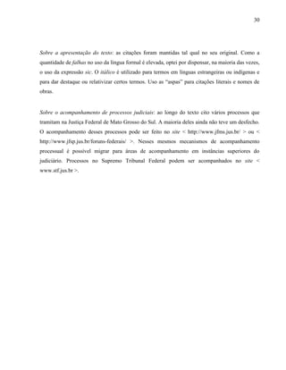 30
Sobre a apresentação do texto: as citações foram mantidas tal qual no seu original. Como a
quantidade de falhas no uso da língua formal é elevada, optei por dispensar, na maioria das vezes,
o uso da expressão sic. O itálico é utilizado para termos em línguas estrangeiras ou indígenas e
para dar destaque ou relativizar certos termos. Uso as “aspas” para citações literais e nomes de
obras.
Sobre o acompanhamento de processos judiciais: ao longo do texto cito vários processos que
tramitam na Justiça Federal de Mato Grosso do Sul. A maioria deles ainda não teve um desfecho.
O acompanhamento desses processos pode ser feito no site < http://www.jfms.jus.br/ > ou <
http://www.jfsp.jus.br/foruns-federais/ >. Nesses mesmos mecanismos de acompanhamento
processual é possível migrar para áreas de acompanhamento em instâncias superiores do
judiciário. Processos no Supremo Tribunal Federal podem ser acompanhados no site <
www.stf.jus.br >.
 