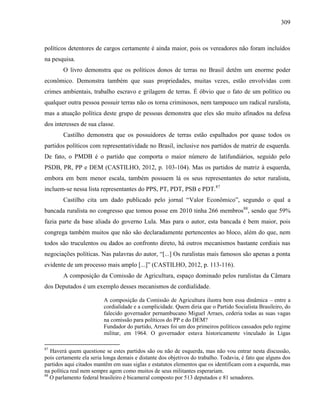 309
políticos detentores de cargos certamente é ainda maior, pois os vereadores não foram incluídos
na pesquisa.
O livro demonstra que os políticos donos de terras no Brasil detêm um enorme poder
econômico. Demonstra também que suas propriedades, muitas vezes, estão envolvidas com
crimes ambientais, trabalho escravo e grilagem de terras. É óbvio que o fato de um político ou
qualquer outra pessoa possuir terras não os torna criminosos, nem tampouco um radical ruralista,
mas a atuação política deste grupo de pessoas demonstra que eles são muito afinados na defesa
dos interesses de sua classe.
Castilho demonstra que os possuidores de terras estão espalhados por quase todos os
partidos políticos com representatividade no Brasil, inclusive nos partidos de matriz de esquerda.
De fato, o PMDB é o partido que comporta o maior número de latifundiários, seguido pelo
PSDB, PR, PP e DEM (CASTILHO, 2012, p. 103-104). Mas os partidos de matriz à esquerda,
embora em bem menor escala, também possuem lá os seus representantes do setor ruralista,
incluem-se nessa lista representantes do PPS, PT, PDT, PSB e PDT.87
Castilho cita um dado publicado pelo jornal “Valor Econômico”, segundo o qual a
bancada ruralista no congresso que tomou posse em 2010 tinha 266 membros88
, sendo que 59%
fazia parte da base aliada do governo Lula. Mas para o autor, esta bancada é bem maior, pois
congrega também muitos que não são declaradamente pertencentes ao bloco, além do que, nem
todos são truculentos ou dados ao confronto direto, há outros mecanismos bastante cordiais nas
negociações políticas. Nas palavras do autor, “[...] Os ruralistas mais famosos são apenas a ponta
evidente de um processo mais amplo [...]” (CASTILHO, 2012, p. 113-116).
A composição da Comissão de Agricultura, espaço dominado pelos ruralistas da Câmara
dos Deputados é um exemplo desses mecanismos de cordialidade.
A composição da Comissão de Agricultura ilustra bem essa dinâmica – entre a
cordialidade e a cumplicidade. Quem diria que o Partido Socialista Brasileiro, do
falecido governador pernambucano Miguel Arraes, cederia todas as suas vagas
na comissão para políticos do PP e do DEM?
Fundador do partido, Arraes foi um dos primeiros políticos cassados pelo regime
militar, em 1964. O governador estava historicamente vinculado às Ligas
87
Haverá quem questione se estes partidos são ou não de esquerda, mas não vou entrar nesta discussão,
pois certamente ela seria longa demais e distante dos objetivos do trabalho. Todavia, é fato que alguns dos
partidos aqui citados mantêm em suas siglas e estatutos elementos que os identificam com a esquerda, mas
na política real nem sempre agem como muitos de seus militantes esperariam.
88
O parlamento federal brasileiro é bicameral composto por 513 deputados e 81 senadores.
 