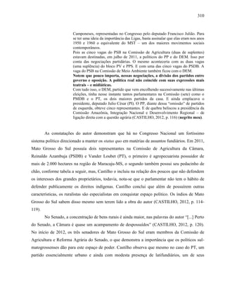 310
Camponeses, representadas no Congresso pelo deputado Francisco Julião. Para
se ter uma ideia da importância das Ligas, basta assinalar que elas eram nos anos
1950 e 1960 o equivalente do MST – um dos maiores movimentos sociais
contemporâneos.
Pois as cinco vagas do PSB na Comissão de Agricultura (duas de suplentes)
estavam destinadas, em julho de 2011, a políticos do PP e do DEM. Isso por
conta das negociações partidárias. O mesmo aconteceria com as duas vagas
(uma suplência) do bloco PV e PPS. E com uma das cinco vagas do PSDB. A
vaga do PSB na Comissão de Meio Ambiente também ficou com o DEM.
Notem que pouco importa, nessas negociações, a divisão dos partidos entre
governo e oposição. A política real não coincide com suas expressões mais
teatrais – e midiáticas.
Com tudo isso, o DEM, partido que vem encolhendo sucessivamente nas últimas
eleições, tinha nesse instante tantos parlamentares na Comissão (sete) como o
PMDB e o PT, os dois maiores partidos da casa. E ainda emplacava o
presidente, deputado Julio César (PI). O PP, diante dessa “omissão” de partidos
de esquerda, obteve cinco representantes. E de quebra beliscou a presidência da
Comissão Amazônia, Integração Nacional e Desenvolvimento Regional – de
ligação direta com a questão agrária (CASTILHO, 2012, p. 116) (negrito meu).
As constatações do autor demonstram que há no Congresso Nacional um fortíssimo
sistema político direcionado a manter os status quo em matérias de assuntos fundiários. Em 2011,
Mato Grosso do Sul possuía dois representantes na Comissão de Agricultura da Câmara,
Reinaldo Azambuja (PSDB) e Vander Loubet (PT), o primeiro é agropecuarista possuidor de
mais de 2.000 hectares na região de Maracaju-MS, o segundo também possui seu pedacinho de
chão, conforme tabela a seguir, mas, Castilho o incluiu na relação dos poucos que não defendem
os interesses dos grandes proprietários, todavia, nota-se que o parlamentar não tem o hábito de
defender publicamente os direitos indígenas. Castilho conclui que além de possuírem outras
características, os ruralistas são especialistas em conquistar espaço político. Os índios de Mato
Grosso do Sul sabem disso mesmo sem terem lido a obra do autor (CASTILHO, 2012, p. 114-
119).
No Senado, a concentração de bens rurais é ainda maior, nas palavras do autor “[...] Perto
do Senado, a Câmara é quase um acampamento de despossuídos” (CASTILHO, 2012, p. 120).
No início de 2012, os três senadores de Mato Grosso do Sul eram membros da Comissão de
Agricultura e Reforma Agrária do Senado, o que demonstra a importância que os políticos sul-
matogrossenses dão para este espaço de poder. Castilho observa que mesmo no caso do PT, um
partido essencialmente urbano e ainda com modesta presença de latifundiários, um de seus
 