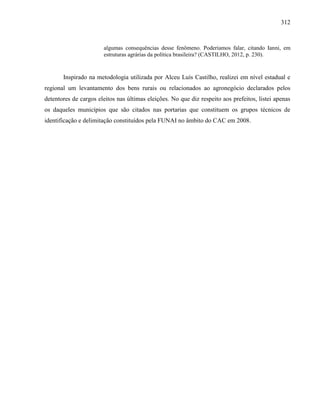 312
algumas consequências desse fenômeno. Poderíamos falar, citando Ianni, em
estruturas agrárias da política brasileira? (CASTILHO, 2012, p. 230).
Inspirado na metodologia utilizada por Alceu Luís Castilho, realizei em nível estadual e
regional um levantamento dos bens rurais ou relacionados ao agronegócio declarados pelos
detentores de cargos eleitos nas últimas eleições. No que diz respeito aos prefeitos, listei apenas
os daqueles municípios que são citados nas portarias que constituem os grupos técnicos de
identificação e delimitação constituídos pela FUNAI no âmbito do CAC em 2008.
 