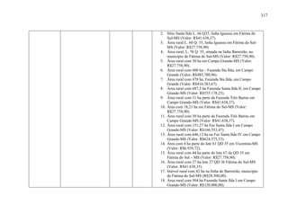 317
2. Sítio Santa Ilda L. 66 Q35, linha Iguassu em Fátima do
Sul-MS (Valor: R$41.638,37).
3. Área rural L. 66 Q. 35, linha Iguassu em Fátima do Sul-
MS (Valor: R$27.758,90).
4. Área rural, L. 76 Q. 35, situada na linha Barreirão, no
município de Fátima do Sul-MS (Valor: R$27.758,90).
5. Área rural com 30 ha em Campo Grande-MS (Valor:
R$27.758,90).
6. Área rural com 600 ha – Fazenda Sta Ilda, em Campo
Grande (Valor: R$485,780,96).
7. Área rural com 470 ha, Fazenda Sta Ilda, em Campo
Grande (Valor: R$416.383,67).
8. Área rural com 687,3 ha Fazenda Santa Ilda II, em Campo
Grande-MS (Valor: R$555.178,25).
9. Área rural com 31 ha parte da Fazenda Três Barras em
Campo Grande-MS (Valor: R$41.638,37).
10. Área com 18,21 ha em Fátima do Sul-MS (Valor:
R$27.758,90).
11. Área rural com 30 ha parte da Fazenda Três Barras em
Campo Grande-MS (Valor: R$41.638,37).
12. Área rural com 151,27 ha Faz Santa Ilda I em Campo
Grande-MS (Valor: R$166.553,47).
13. Área rural com 646,12 ha na Faz Santa Ilda IV em Campo
Grande-MS (Valor: R$624.575,53).
14. Área com 4 ha parte do lote 61 QD 35 em Vicentina-MS
(Valor: R$6.939,72).
15. Área rural com 44 ha parte do lote 67 da QD 35 em
Fátima do Sul – MS (Valor: R$27.758,90).
16. Área rural com 27 ha lote 27 QD 36 Fátima do Sul-MS
(Valor: R$41.638,35).
17. Imóvel rural com 42 ha na linha do Barreirão, município
de Fátima do Sul-MS (R$28.500,00).
18. Área rural com 504 ha Fazenda Santa Ilda I em Campo
Grande-MS (Valor: R$120.000,00).
 