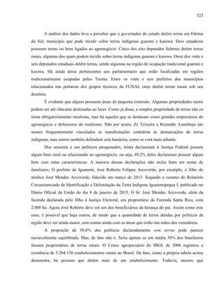 323
A análise dos dados leva a perceber que o governador do estado detém terras em Fátima
do Sul, município que pode incidir sobre terras indígenas guarani e kaiowa. Dois senadores
possuem terras ou bens ligados ao agronegócio. Cinco dos oito deputados federais detêm terras
rurais, algumas dos quais podem incidir sobre terras indígenas guarani e kaiowa. Onze dos vinte e
seis deputados estaduais detêm terras, sendo algumas na região de ocupação tradicional guarani e
kaiowa. Há ainda áreas pertencentes aos parlamentares que estão localizadas em regiões
tradicionalmente ocupadas pelos Terena. Entre os vinte e seis prefeitos dos municípios
relacionados nas portarias dos grupos técnicos da FUNAI, onze detêm terras rurais sob seu
domínio.
É evidente que alguns possuem áreas de pequena extensão. Algumas propriedades rurais
podem ser até chácaras destinadas ao lazer. Como já disse, a simples propriedade de terras não os
torna obrigatoriamente ruralistas, mas há aqueles que se destacam como grandes empresários do
agronegócio e defensores do ruralismo. Não por acaso, Zé Teixeira e Reinaldo Azambuja são
nomes frequentemente vinculados às manifestações contrárias às demarcações de terras
indígenas, mas outros também defendem esta bandeira, como se verá mais adiante.
Dos sessenta e um políticos pesquisados, trinta declararam à Justiça Federal possuir
algum bem rural ou relacionado ao agronegócio, ou seja, 49,2% deles declararam possuir algum
bem com estas características. A maioria dessas declarações não inclui bens em nome de
familiares. O prefeito de Iguatemi, José Roberto Felippe Arcoverde, por exemplo, é filho do
médico José Mendes Arcoverde, falecido em março de 2013. Segundo o resumo do Relatório
Circunstanciado de Identificação e Delimitação da Terra Indígena Iguatemipegua I, publicado no
Diário Oficial da União do dia 8 de janeiro de 2013, O Sr. José Mendes Arcoverde, além da
fazenda declarada pelo filho à Justiça Eleitoral, era proprietário da Fazenda Santa Rica, com
2.008 ha. Agora José Roberto deve ser um dos beneficiários da herança do pai. Assim como este
caso, é possível que haja outros, de modo que a quantidade de terras detidas por políticos da
região deve ser ainda maior, sem contar ainda com as áreas que estão nas mãos dos vereadores.
A proporção de 50,8% dos políticos declaradamente sem terras pode parecer
razoavelmente equilibrada. Mas, de fato não é. Seria apenas se em média 50% dos brasileiros
fossem proprietários de terras rurais. O Censo agropecuário do IBGE de 2006 registrou a
existência de 5.204.130 estabelecimentos rurais no Brasil. De fato, como a própria tabela acima
demonstra, há pessoas que detêm mais de um estabelecimento. Todavia, mesmo que
 
