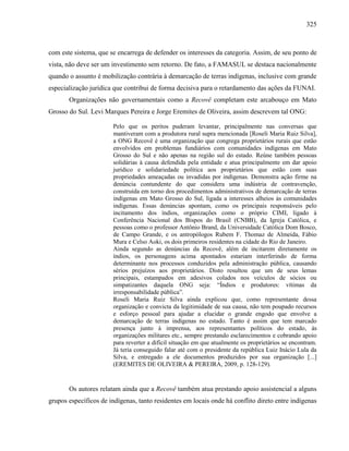 325
com este sistema, que se encarrega de defender os interesses da categoria. Assim, de seu ponto de
vista, não deve ser um investimento sem retorno. De fato, a FAMASUL se destaca nacionalmente
quando o assunto é mobilização contrária à demarcação de terras indígenas, inclusive com grande
especialização jurídica que contribui de forma decisiva para o retardamento das ações da FUNAI.
Organizações não governamentais como a Recovê completam este arcabouço em Mato
Grosso do Sul. Levi Marques Pereira e Jorge Eremites de Oliveira, assim descrevem tal ONG:
Pelo que os peritos puderam levantar, principalmente nas conversas que
mantiveram com a produtora rural supra mencionada [Roseli Maria Ruiz Silva],
a ONG Recovê é uma organização que congrega proprietários rurais que estão
envolvidos em problemas fundiários com comunidades indígenas em Mato
Grosso do Sul e não apenas na região sul do estado. Reúne também pessoas
solidárias à causa defendida pela entidade e atua principalmente em dar apoio
jurídico e solidariedade política aos proprietários que estão com suas
propriedades ameaçadas ou invadidas por indígenas. Demonstra ação firme na
denúncia contundente do que considera uma indústria de contravenção,
construída em torno dos procedimentos administrativos de demarcação de terras
indígenas em Mato Grosso do Sul, ligada a interesses alheios às comunidades
indígenas. Essas denúncias apontam, como os principais responsáveis pelo
incitamento dos índios, organizações como o próprio CIMI, ligado à
Conferência Nacional dos Bispos do Brasil (CNBB), da Igreja Católica, e
pessoas como o professor Antônio Brand, da Universidade Católica Dom Bosco,
de Campo Grande, e os antropólogos Rubem F. Thomaz de Almeida, Fábio
Mura e Celso Aoki, os dois primeiros residentes na cidade do Rio de Janeiro.
Ainda segundo as denúncias da Recovê, além de incitarem diretamente os
índios, os personagens acima apontados estariam interferindo de forma
determinante nos processos conduzidos pela administração pública, causando
sérios prejuízos aos proprietários. Disto resultou que um de seus lemas
principais, estampados em adesivos colados nos veículos de sócios ou
simpatizantes daquela ONG seja: “Índios e produtores: vítimas da
irresponsabilidade pública”.
Roseli Maria Ruiz Silva ainda explicou que, como representante dessa
organização e convicta da legitimidade de sua causa, não tem poupado recursos
e esforço pessoal para ajudar a elucidar o grande engodo que envolve a
demarcação de terras indígenas no estado. Tanto é assim que tem marcado
presença junto à imprensa, aos representantes políticos do estado, às
organizações militares etc., sempre prestando esclarecimentos e cobrando apoio
para reverter a difícil situação em que atualmente os proprietários se encontram.
Já teria conseguido falar até com o presidente da república Luiz Inácio Lula da
Silva, e entregado a ele documentos produzidos por sua organização [...]
(EREMITES DE OLIVEIRA & PEREIRA, 2009, p. 128-129).
Os autores relatam ainda que a Recovê também atua prestando apoio assistencial a alguns
grupos específicos de indígenas, tanto residentes em locais onde há conflito direto entre indígenas
 