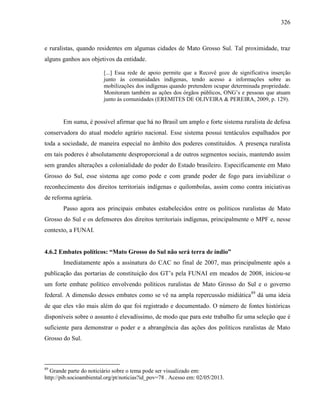 326
e ruralistas, quando residentes em algumas cidades de Mato Grosso Sul. Tal proximidade, traz
alguns ganhos aos objetivos da entidade.
[...] Essa rede de apoio permite que a Recovê goze de significativa inserção
junto às comunidades indígenas, tendo acesso a informações sobre as
mobilizações dos indígenas quando pretendem ocupar determinada propriedade.
Monitoram também as ações dos órgãos públicos, ONG’s e pessoas que atuam
junto às comunidades (EREMITES DE OLIVEIRA & PEREIRA, 2009, p. 129).
Em suma, é possível afirmar que há no Brasil um amplo e forte sistema ruralista de defesa
conservadora do atual modelo agrário nacional. Esse sistema possui tentáculos espalhados por
toda a sociedade, de maneira especial no âmbito dos poderes constituídos. A presença ruralista
em tais poderes é absolutamente desproporcional a de outros segmentos sociais, mantendo assim
sem grandes alterações a colonialidade do poder do Estado brasileiro. Especificamente em Mato
Grosso do Sul, esse sistema age como pode e com grande poder de fogo para inviabilizar o
reconhecimento dos direitos territoriais indígenas e quilombolas, assim como contra iniciativas
de reforma agrária.
Passo agora aos principais embates estabelecidos entre os políticos ruralistas de Mato
Grosso do Sul e os defensores dos direitos territoriais indígenas, principalmente o MPF e, nesse
contexto, a FUNAI.
4.6.2 Embates políticos: “Mato Grosso do Sul não será terra de índio”
Imediatamente após a assinatura do CAC no final de 2007, mas principalmente após a
publicação das portarias de constituição dos GT’s pela FUNAI em meados de 2008, iniciou-se
um forte embate político envolvendo políticos ruralistas de Mato Grosso do Sul e o governo
federal. A dimensão desses embates como se vê na ampla repercussão midiática89
dá uma ideia
de que eles vão mais além do que foi registrado e documentado. O número de fontes históricas
disponíveis sobre o assunto é elevadíssimo, de modo que para este trabalho fiz uma seleção que é
suficiente para demonstrar o poder e a abrangência das ações dos políticos ruralistas de Mato
Grosso do Sul.
89
Grande parte do noticiário sobre o tema pode ser visualizado em:
http://pib.socioambiental.org/pt/noticias?id_pov=78 . Acesso em: 02/05/2013.
 