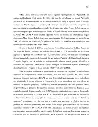 327
“Mato Grosso do Sul não será terra índio”, segundo reportagem do site “Agora MS” em
matéria publicada dia 04 de agosto de 2008, esta frase foi verbalizada por André Puccinelli,
governador de Mato Grosso do Sul, o estado brasileiro que abriga a segunda maior população
indígena do Brasil. Segundo a matéria, tal afirmação foi proferida durante um jantar de
confraternização promovido pela Associação dos Criadores de Mato Grosso do Sul, evento do
qual também participou o então deputado federal Waldemir Moka e outras autoridades públicas
(ANDRÉ: MS, 2008). A frase sintetiza a postura política da maioria dos detentores de cargos
eletivos em Mato Grosso do Sul. Logo após a assinatura do CAC, que ocorreu em novembro de
2007, iniciaram-se as movimentações políticas no sentido de impedir o desenvolvimento dos
trabalhos acordados entre a FUNAI e o MPF.
No dia 15 de abril de 2008, o presidente da Assembleia Legislativa de Mato Grosso do
Sul, deputado Jerson Domingos, por meio do Ofício/P/DGL/011/08, encaminhou ao procurador
regional da república em Mato Grosso do Sul, Blal Yassine Dalloul, um manifesto subscrito por
dezessete deputados membros da Comissão de Agricultura, Pecuária e Políticas Rural, Agrária e
Pesqueira daquela casa. A maioria das assinaturas são rubricas, mas é possível identificar a
assinatura dos deputados Zé Teixeira e Youssif Domingos. Tal manifesto, expunha a reprovação
daquela comissão a respeito do CAC assinado pela FUNAI junto ao MPF.
Essa reprovação justificava-se sob seguintes argumentos: as “supostas” terras indígenas
elencadas no compromisso seriam inexistentes, pois não havia domínio da União e nem
tampouco ocupação indígena; a FUNAI não teria legitimidade para demarcar terras particulares
em substituição de terras indígenas; a demarcação de terras particulares seria uma ofensa ao
domínio e a posse do particular; a demarcação de terras particulares seria uma ofensa ao direito
de propriedade, ao princípio da segurança jurídica e ao estado democrático de direito; o CAC
estaria legitimando lesões causadas pela FUNAI quando esta institui grupos para a demarcação
de terras de particulares; a eficácia do CAC era questionável, pois teria sido um instrumento
unilateral firmado sem a participação das autoridades estaduais e sem a participação da “classe
produtora”; considerava, por fim, que sem o respeito aos contratos e a eficácia das leis de
proteção ao direito de propriedade não haveria como vingar qualquer modelo de crescimento
econômico sustentável (OF/P/DGL/011/08, 2008). Recorrendo aos pontos jurídicos e conceituais
que abordei no segundo capítulo e à conceituação de CAC que apresentei logo acima, percebe-se
claramente que as motivações apresentadas pelos deputados são completamente vazias de
 