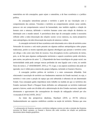 32
materialista em três concepções, quais sejam: a naturalista, a de base econômica e a jurídico
política.
As concepções naturalistas pensam o território a partir de sua vinculação com o
comportamento dos animais. Vinculam o território ao comportamento animal, nesse sentido,
pensa-se em um comportamento natural da humanidade, mas também engloba a relação do
homem com a natureza, definindo o território humano como uma relação de dinâmica ou
dominação com o mundo natural. A persistência deste tipo de concepção conduz à necessária
reflexão sobre a (não) dissociação das relações sociais versus natureza, ou, numa perspectiva
mais antropológica, da (não) dissociação das noções de natureza e cultura.
A concepção territorial de base econômica está relacionada com a ideia de território como
fornecedor de recursos e está muito presente em algumas análises antropológicas sobre grupos
tradicionais, porém se mostra superada para algumas abordagens que pensam o território como
um abrigo e não como uma fonte de recursos. Essa divergência revela a polissemia do termo,
pois, se de fato para algumas configurações territoriais o aspecto econômico perde relevância,
para outras, nas palavras do autor: “[...] Dependendo das bases tecnológicas do grupo social, sua
territorialidade ainda pode carregar marcas profundas de uma ligação com a terra, no sentido
físico do termo [...]” (HAESBAERT, 2010, p. 57). Logo, o seu aspecto econômico não pode ser
ignorado, isso é válido para a maioria dos grupos indígenas, incluindo os Guarani e Kaiowa.
A concepção jurídico política de território é a mais comumente difundida. Está
relacionada à associação do território aos fundamentos materiais do Estado nacional, ou seja, o
território é visto como a porção do espaço que está submetida à soberania de um determinado
Estado. Essa concepção ganha importância neste trabalho na medida em que os territórios dos
Estados nacionais Brasil e Paraguai foram definidos em sobreposição ao território tradicional
guarani e kaiowa, sendo este dividido sob a administração de dois Estados nacionais, implicando
diretamente o agravamento das consequências da situação de subjugação colonial por eles
vivenciada (CAVALCANTE, 2012).3
Ao tratar das perspectivas idealistas, Haesbaert (2010, p. 69-74) refere-se
fundamentalmente aos aspectos simbólicos contidos na noção de território. Destaca que essa
3
A sobreposição de fronteiras nacionais a territórios indígenas ocorreu em toda a extensão das fronteiras
terrestres do Brasil, portanto, os Guarani e Kaiowa não estão sozinhos em relação aos problemas
decorrentes desta situação geopolítica.
 