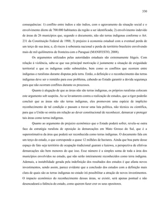330
consequências: 1) conflito entre índios e não índios, com o agravamento da situação social e o
envolvimento direto de 700.000 habitantes da região a ser identificada; 2) envolvimento indevido
de áreas de 26 municípios que, segundo o documento, não são terras indígenas conforme o Art.
231 da Constituição Federal de 1988; 3) prejuízo à economia estadual com a eventual perda de
um terço de sua área; e, d) riscos à soberania nacional e perda de território brasileiro envolvendo
mais de mil quilômetros de fronteira com o Paraguai (MANIFESTO, 2008).
Os argumentos utilizados pelas autoridades estaduais são extremamente frágeis. Com
relação à violência, sabe-se que sua principal motivação é justamente a situação de exiguidade
territorial a que os indígenas estão submetidos, bem como os conflitos que ocorrem entre
indígenas e ruralistas durante disputas pela terra. Então, a definição e o reconhecimento das terras
indígenas deve ser o remédio para esse problema, cabendo ao Estado garantir a devida segurança
para que não ocorram conflitos durante os processos.
Quanto à alegação de que as áreas não são terras indígenas, os próprios ruralistas colocam
este argumento sob suspeita. Ao se levantarem contra a realização de estudos, que a rigor poderão
concluir que as áreas não são terras indígenas, eles promovem uma espécie de implícito
reconhecimento de tal condição e passam a travar uma luta política, não técnica ou científica,
para que a União se omita em relação ao dever constitucional de reconhecer, demarcar e proteger
tais áreas como terras indígenas.
Quanto ao argumento do prejuízo econômico que o Estado poderá sofrer, revela-se outra
face da estratégia ruralista de oposição às demarcações em Mato Grosso do Sul, que é a
superestimativa da área que poderá ser reconhecida como terras indígenas. O documento fala em
um terço do estado, o que corresponde a quase 12 milhões de hectares. Ainda que boa parte desse
espaço de fato seja território de ocupação tradicional guarani e kaiowa, a perspectiva de efetivas
demarcações são bem menores do que isso. Esse número é a simples soma de toda a área dos
municípios envolvidos no estudo, que não serão inteiramente reconhecidos como terra indígena.
Ademais, a instabilidade gerada pela indefinição dos resultados dos estudos é que afasta novos
investimentos, sendo assim, parece evidente que a conclusão dos estudos com a definição mais
clara de quais são as terras indígenas no estado irá possibilitar a atração de novos investimentos.
O impacto econômico do reconhecimento dessas áreas, se existir, será apenas pontual e não
desencadeará a falência do estado, como querem fazer crer os seus opositores.
 