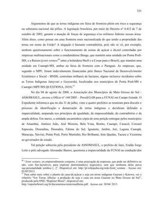 331
Argumentos de que as terras indígenas em faixa de fronteira põem em risco a segurança
ou soberania nacional são pífios. A legislação brasileira, por meio do Decreto nº 4.412 de 7 de
outubro de 2002, garante a atuação de forças de segurança e/ou militares federais nessas áreas.
Além disso, como pensar em uma fronteira mais nacionalizada do que tendo a propriedade das
terras em nome da União? A alegação é bastante contraditória, pois não se vê, por exemplo,
nenhum questionamento sobre o funcionamento de usinas de açúcar e álcool controladas por
empresas multinacionais como a estadunidense Bunge, que mantém uma unidade em Ponta Porã-
MS, e a Raízen (joint venture90
entre a holandesa Shell e a Cosan para o Brasil), que mantém uma
unidade em Caarapó-MS, ambas na faixa de fronteira com o Paraguai. As empresas, que,
segundo o MPF, foram indevidamente financiadas pelo Banco Nacional de Desenvolvimento
Econômico e Social - BNDS, controlam milhares de hectares, alguns inclusive incidentes sobre
as Terras Indígenas Jatayvari e Guyraroká, localizadas nos municípios de Ponta Porã-MS e
Caarapó (MPF/MS QUESTIONA, 2010).91
No dia 04 de agosto de 2008, a Associação dos Municípios de Mato Grosso do Sul -
ASSOMASUL, enviou o Ofício nº 160/2005 – Presid/GAB para a FUNAI em Campo Grande. O
Expediente informava que no dia 31 de julho, vinte e quatro prefeitos se reuniram para discutir o
processo de identificação e demarcação de terras indígenas e decidiram defender a
imparcialidade, amparada nos princípios da igualdade, da impessoalidade, do contraditório e da
ampla defesa. Em anexo, a entidade encaminhou cópia de uma petição entregue pelos municípios
de Amambai, Antônio João, Aral Moreira, Bela Vista, Bonito, Caarapó, Caracol, Coronel
Sapucaia, Douradina, Dourados, Fátima do Sul, Iguatemi, Jardim, Juti, Laguna Caarapã,
Maracaju, Naviraí, Ponta Porã, Porto Murtinho, Rio Brilhante, Sete Quedas, Tacuru e Vicentina
ao governador do estado.
Tal petição subscrita pelo presidente da ASSOMASUL, o prefeito de Jateí, Eraldo Jorge
Leite e pelo advogado Alexandre Bastos, questiona a imparcialidade da FUNAI na condução dos
90
“Joint venture, ou empreendimento conjunto, é uma associação de empresas, que pode ser definitiva ou
não, com fins lucrativos, para explorar determinado(s) negócio(s), sem que nenhuma delas perca
sua personalidade jurídica [...]”. Disponível em: http://pt.wikipedia.org/wiki/Joint_venture . Acesso em:
02/05/2013.
91
Para saber mais sobre o plantio de cana-de-açúcar e soja em terras indígenas Guarani e Kaiowa, ver o
relatório “Em Terras Alheias: a produção de soja e cana em áreas Guarani no Mato Grosso do Sul”,
produzido pela ONG “Repórter Brasil”, disponível em:
http://reporterbrasil.org.br/documentos/emterrasalheias.pdf . Acesso em: 30/04/ 2013.
 