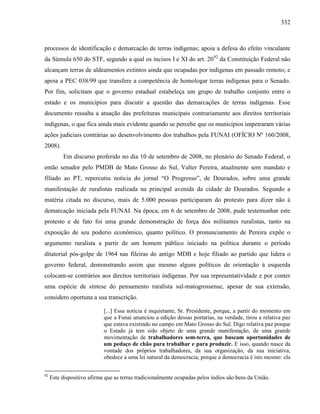 332
processos de identificação e demarcação de terras indígenas; apoia a defesa do efeito vinculante
da Súmula 650 do STF, segundo a qual os incisos I e XI do art. 2092
da Constituição Federal não
alcançam terras de aldeamentos extintos ainda que ocupadas por indígenas em passado remoto; e
apoia a PEC 038/99 que transfere a competência de homologar terras indígenas para o Senado.
Por fim, solicitam que o governo estadual estabeleça um grupo de trabalho conjunto entre o
estado e os municípios para discutir a questão das demarcações de terras indígenas. Esse
documento ressalta a atuação das prefeituras municipais contrariamente aos direitos territoriais
indígenas, o que fica ainda mais evidente quando se percebe que os municípios impetraram várias
ações judiciais contrárias ao desenvolvimento dos trabalhos pela FUNAI (OFÍCIO Nº 160/2008,
2008).
Em discurso proferido no dia 10 de setembro de 2008, no plenário do Senado Federal, o
então senador pelo PMDB de Mato Grosso do Sul, Valter Pereira, atualmente sem mandato e
filiado ao PT, repercutiu notícia do jornal “O Progresso”, de Dourados, sobre uma grande
manifestação de ruralistas realizada na principal avenida da cidade de Dourados. Segundo a
matéria citada no discurso, mais de 5.000 pessoas participaram do protesto para dizer não à
demarcação iniciada pela FUNAI. Na época, em 6 de setembro de 2008, pude testemunhar este
protesto e de fato foi uma grande demonstração de força dos militantes ruralistas, tanto na
exposição de seu poderio econômico, quanto político. O pronunciamento de Pereira expõe o
argumento ruralista a partir de um homem público iniciado na política durante o período
ditatorial pós-golpe de 1964 nas fileiras do antigo MDB e hoje filiado ao partido que lidera o
governo federal, demonstrando assim que mesmo alguns políticos de orientação à esquerda
colocam-se contrários aos direitos territoriais indígenas. Por sua representatividade e por conter
uma espécie de síntese do pensamento ruralista sul-matogrossense, apesar de sua extensão,
considero oportuna a sua transcrição.
[...] Essa notícia é inquietante, Sr. Presidente, porque, a partir do momento em
que a Funai anunciou a edição dessas portarias, na verdade, tirou a relativa paz
que estava existindo no campo em Mato Grosso do Sul. Digo relativa paz porque
o Estado já tem sido objeto de uma grande manifestação, de uma grande
movimentação de trabalhadores sem-terra, que buscam oportunidades de
um pedaço de chão para trabalhar e para produzir. E isso, quando nasce da
vontade dos próprios trabalhadores, da sua organização, da sua iniciativa,
obedece a uma lei natural da democracia; porque a democracia é isto mesmo: ela
92
Este dispositivo afirma que as terras tradicionalmente ocupadas pelos índios são bens da União.
 
