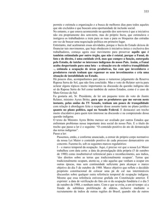 333
permite e estimula a organização e a busca de melhores dias para todos aqueles
que são excluídos e que buscam uma oportunidade de inclusão social.
No entanto, o que estava acontecendo na questão dos sem-terra é que a iniciativa
não era propriamente dos sem-terra, mas do próprio Incra, que estimulava e
instigava os trabalhadores a irem para as ruas e para os bloqueios das estradas
em vez de buscar uma negociação política em primeiro lugar.
Entretanto, mal acalmaram essas atividades, porque o Incra do Estado deixou de
financiar tais movimentos, que hoje obedecem à iniciativa única e exclusiva dos
trabalhadores, começa agora esse movimento para preservar aquilo que é
também estimulado por outro órgão, que não é estatal, porque a Funai, de
fato e de direito, é uma entidade civil, mas que cumpre a função, outorgada
pelo Estado, de tutelar os interesses indígenas do nosso País. Assim, a Funai
acaba despertando para uma luta – a situação era de relativa tranqüilidade
–, estimula a ocupação de áreas produtivas, faz com que investidores e
produtores rurais tenham que repensar os seus investimentos e cria uma
situação de instabilidade no Estado.
Há poucos dias, acompanhamos pari passu o rumoroso julgamento da Reserva
Raposa Serra do Sol, que não fora concluído. Mas o voto do Relator serviu para
aclarar alguns tópicos muito importantes na discussão da questão indígena não
só da Raposa Serra do Sol como também de outros Estados, como é o caso de
Mato Grosso do Sul.
Eu gostaria até, Sr. Presidente, de ler um pequeno texto do voto do ilustre
Relator, ministro Ayres Britto, para que os produtores que me ouvem neste
instante, pelas ondas da TV Senado, tenham um pouco de tranquilidade
com relação à abordagem feita a respeito desse assunto tanto no plano jurídico
quanto no plano político, aqui no Senado Federal. E destacarei um trecho
muito elucidativo para quem tem interesse na discussão e na compreensão dessa
questão indígena.
O texto do Ministro Ayres Britto merece ser avaliado por outros Estados que
enfrentam problemas nessa importante área social do nosso País. E o título do
trecho que passo a ler é o seguinte: “O conteúdo positivo do ato de demarcação
das terras indígenas”.
Passo a ler:
Passemos, então, e conforme anunciado, a extrair do próprio corpo normativo
da nossa Lei Maior o conteúdo positivo de cada processo demarcatório em
concreto. Fazemo-lo, sob os seguintes marcos regulatórios:
I – o marco temporal da ocupação. Aqui, é preciso ver que a nossa Lei Maior
trabalhou com data certa: a data da promulgação dela própria (5 de outubro
de 1988) como insubstituível referencial para o reconhecimento, aos índios,
‘dos direitos sobre as terras que tradicionalmente ocupam’. Terras que
tradicionalmente ocupam, atente-se, e não aquelas que venham a ocupar em
outras épocas, mas sem continuidade suficiente para alcançar o marco
objetivo do dia 5 de outubro de 1988. Marco objetivo que reflete o decidido
propósito constitucional de colocar uma pá de cal nas intermináveis
discussões sobre qualquer outra referência temporal de ocupação indígena.
Mesmo que essa referência estivesse grafada em Constituição anterior. É
exprimir: a data de verificação do fato em si da ocupação fundiária é o dia 5
de outubro de 1988, e nenhum outro. Com o que se evita, a um só tempo: a) a
fraude da subitânea proliferação de aldeias, inclusive mediante o
recrutamento de índios de outras regiões do Brasil, quando não de outros
 