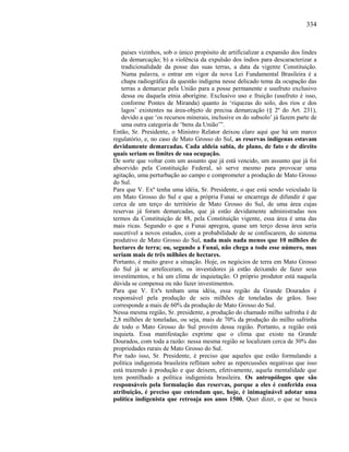 334
países vizinhos, sob o único propósito de artificializar a expansão dos lindes
da demarcação; b) a violência da expulsão dos índios para descaracterizar a
tradicionalidade da posse das suas terras, a data da vigente Constituição.
Numa palavra, o entrar em vigor da nova Lei Fundamental Brasileira é a
chapa radiográfica da questão indígena nesse delicado tema da ocupação das
terras a demarcar pela União para a posse permanente e usufruto exclusivo
dessa ou daquela etnia aborígine. Exclusivo uso e fruição (usufruto é isso,
conforme Pontes de Miranda) quanto às ‘riquezas do solo, dos rios e dos
lagos’ existentes na área-objeto de precisa demarcação (§ 2º do Art. 231),
devido a que ‘os recursos minerais, inclusive os do subsolo’ já fazem parte de
uma outra categoria de ‘bens da União’”.
Então, Sr. Presidente, o Ministro Relator deixou claro aqui que há um marco
regulatório, e, no caso de Mato Grosso do Sul, as reservas indígenas estavam
devidamente demarcadas. Cada aldeia sabia, de plano, de fato e de direito
quais seriam os limites de sua ocupação.
De sorte que voltar com um assunto que já está vencido, um assunto que já foi
absorvido pela Constituição Federal, só serve mesmo para provocar uma
agitação, uma perturbação ao campo e comprometer a produção de Mato Grosso
do Sul.
Para que V. Exª tenha uma idéia, Sr. Presidente, o que está sendo veiculado lá
em Mato Grosso do Sul e que a própria Funai se encarrega de difundir é que
cerca de um terço do território de Mato Grosso do Sul, de uma área cujas
reservas já foram demarcadas, que já estão devidamente administradas nos
termos da Constituição de 88, pela Constituição vigente, essa área é uma das
mais ricas. Segundo o que a Funai apregoa, quase um terço dessa área seria
suscetível a novos estudos, com a probabilidade de se confiscarem, do sistema
produtivo de Mato Grosso do Sul, nada mais nada menos que 10 milhões de
hectares de terra; ou, segundo a Funai, não chega a todo esse número, mas
seriam mais de três milhões de hectares.
Portanto, é muito grave a situação. Hoje, os negócios de terra em Mato Grosso
do Sul já se arrefeceram, os investidores já estão deixando de fazer seus
investimentos, e há um clima de inquietação. O próprio produtor está naquela
dúvida se compensa ou não fazer investimentos.
Para que V. Exªs tenham uma idéia, essa região da Grande Dourados é
responsável pela produção de seis milhões de toneladas de grãos. Isso
corresponde a mais de 60% da produção de Mato Grosso do Sul.
Nessa mesma região, Sr. presidente, a produção do chamado milho safrinha é de
2,8 milhões de toneladas, ou seja, mais de 70% da produção do milho safrinha
de todo o Mato Grosso do Sul provém dessa região. Portanto, a região está
inquieta. Essa manifestação exprime que o clima que existe na Grande
Dourados, com toda a razão: nessa mesma região se localizam cerca de 30% das
propriedades rurais de Mato Grosso do Sul.
Por tudo isso, Sr. Presidente, é preciso que aqueles que estão formulando a
política indigenista brasileira reflitam sobre as repercussões negativas que isso
está trazendo à produção e que deixem, efetivamente, aquela mentalidade que
tem pontilhado a política indigenista brasileira. Os antropólogos que são
responsáveis pela formulação das reservas, porque a eles é conferida essa
atribuição, é preciso que entendam que, hoje, é inimaginável adotar uma
política indigenista que retroaja aos anos 1500. Quer dizer, o que se busca
 
