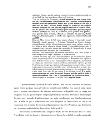 335
atualmente é tratar a questão indígena como se vivêssemos atualmente ainda no
século XVI. Isso é um absurdo que não se pode imaginar.
Veja, por exemplo, Sr. Presidente, a grande aspiração de uma grande parte
das reservas indígenas de Mato Grosso do Sul é conseguir autorização para
celebrar parcerias agropastoris. Essa é uma grande aspiração. Ou seja, o
índio está na busca, Senador Valdir Raupp, de renda que lhe propicie
melhores condições de vida, que lhe propicie condições de inclusão social,
que lhe propicie uma melhor educação para seus filhos, que lhe propicie
melhores condições de saúde. E, no entanto, essas questões mais práticas,
essas questões mais pontuais, a Funai não enfrenta. Ela entende, ela faz
leitura, Sr. Presidente, como se o índio fosse aquele que foi encontrado aqui
em 1500.
Hoje, em Mato Grosso do Sul, temos aldeias urbanas. O Governador André
Puccinelli, quando exercera a Prefeitura Municipal de Campo Grande,
entendendo que a política indigenista tem que operar com o realismo, o que ele
fez? Criou a aldeia urbana de Campo Grande. E essa aldeia urbana, hoje, é
responsável pela colocação, no mercado consumidor de Campo Grande, de todos
os produtos que vêm do campo, que vêm das aldeias.
Pois bem, essas experiências são olhadas com desdém pela Funai, porque a
Funai está parada no tempo e no espaço, lá no ano de 1500.
Ao fazer este alerta aqui, que é mais um capítulo que se insere nesta grande
novela indigenista que está, ao fazer este registro, Sr. Presidente, deste capítulo a
mais, desta novela que se trava com relação à política indigenista, quero alertar
os colegas que compõem o Senado Federal que, efetivamente é preciso que esta
Casa tome uma posição que seja mais realista, que seja mais consentânea com os
tempos que vivemos, que leve ao índio, sim, a proteção, que leve ao índio, sim,
toda a segurança necessária à sua sobrevida, mas que leve em conta que o índio,
o que busca hoje, mais do que nunca, é sua inclusão social. E o maior
compromisso que nós temos de assumir é com a inclusão social do índio, é
com o seu padrão de vida, é com as suas condições, que precisam melhorar.
Muito obrigado, Sr. Presidente (PEREIRA, 2008) (negritos meus).
O pronunciamento é passível de várias análises, mas vou me concentrar em destacar
alguns pontos que julgo mais relevantes no contexto deste trabalho. Fica claro de onde e para
quem o senador estava falando. Seu discurso, assim como a ação política que ele propõe aos
colegas de casa, no que diz respeito à organização fundiária nacional, direciona-se à manutenção
do status quo – a criação de aldeias urbanas para alojar os indígenas é uma boa alternativa para
isso. A ideia de que a problemática das terras indígenas em Mato Grosso do Sul já foi
solucionada com a criação das reservas indígenas promovida pelo SPI aparece aqui de maneira
tão clara quanto na já citada fala do presidente da FAMASUL.
Seu discurso é autorizado com a citação do trecho do voto do ministro do STF Carlos
Ayres Britto, proferido durante o julgamento do caso Raposa Serra do Sol, no qual o magistrado
 