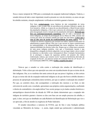 336
fixou o marco temporal de 1988 para a constatação da ocupação tradicional indígena. Todavia, o
senador deixou de lado a mais importante ressalva presente no voto do ministro, os casos em que
há esbulho renitente, situação amplamente verificada no território guarani e kaiowa.
Pois bem, exclusivamente nessa hipótese de não contigüidade de terras
indígenas é que se pode falar de prevalência do princípio federativo quanto da
livre iniciativa. Afinal, se, à época do seu descobrimento, o Brasil foi por inteiro
das populações indígenas, o fato é que o processo de colonização se deu também
pela miscigenação racial e retração de tais populações aborígines. Retração que
deve ser contemporaneamente espontânea, pois ali onde a reocupação das
terras indígenas, ao tempo da promulgação da Lei Maior de 1988, somente não
ocorreu por efeito do renitente esbulho por parte dos não-índios, é claro que o
caso já não será de perda da tradicionalidade da posse nativa. Será de
violação aos direitos originários que assistem aos índios, reparável tanto pela via
administrativa quanto judicial. Para isso é que servem as regras constitucionais
da inalienabilidade e da indisponibilidade das terras indígenas, bem assim a
imprescritibilidade dos direitos sobre elas. Regras que se voltam para a proteção
de uma posse indígena pretérita, visto que a Constituição mesma é que
desqualifica a alegação de direito adquirido e em seu lugar impõe o dever estatal
de indenizar os não-índios como intransponível óbice à tentação hermenêutica
de se prestigiar o dogma da segurança jurídica em prejuízo dos índios
(indenização, todavia, que somente ocorre “quanto às benfeitorias derivadas de
ocupação de boa-fé”, nos precisos termos do comando final do § 6º do art. 231
da Constituição) (BRITTO, 2008) (Grifos e negritos do autor).
Nota-se que o senador se volta contra a realização dos estudos de identificação e
delimitação. Volto a dizer que esta oposição soa como um reconhecimento de que as terras são de
fato indígenas. Ora, se os ruralistas têm tanta certeza de que sua posse é legítima, se têm certeza
de que as terras não são de ocupação tradicional indígena ou de que não houve esbulho durante o
processo de apropriação colonialista deste território, por que se opõem à realização dos estudos?
Por que, ao contrário disso, não acompanham a realização dos mesmos e ao final, se não
estiverem de acordo com o resultado, apresentam suas próprias contra-argumentações, usufruindo
o direito do contraditório e da ampla defesa? Isso ocorre porque os já citados estudos históricos e
antropológicos desenvolvidos da década de 1990 em diante demonstram que a ocupação não
indígena do território guarani e kaiowa se deu com base em um amplo processo de esbulho, o
qual, é claro, terá que ser detalhado em cada Relatório de Identificação de Delimitação que vier a
ser aprovado, a fim de atender às exigências do Poder Judiciário.
O senador desconhece a natureza da FUNAI, que de fato é uma fundação pública
vinculada ao Ministério da Justiça – é, assim, órgão estatal que pertencente à administração
 
