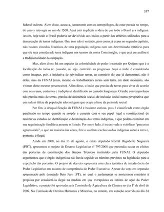 337
federal indireta. Além disso, acusa-a, juntamente com os antropólogos, de estar parada no tempo,
de querer retroagir ao ano de 1500. Aqui está implícita a ideia de que todo o Brasil era indígena.
Assim, hoje todo o Brasil poderia ser devolvido aos índios a partir dos critérios utilizados para a
demarcação de terras indígenas. Ora, isso não é verdade, pois como já expus no segundo capítulo,
não bastam vínculos históricos de uma população indígena com um determinado território para
que ele seja considerado terra indígena nos termos da nossa Constituição, o que está em análise é
a tradicionalidade da ocupação.
Mas, além disso, há um aspecto da colonialidade do poder levantado por Quijano que é a
localização do índio no passado, ou seja, contrário ao progresso. Aqui o índio é considerado
como incapaz, pois a iniciativa de reivindicar terras, ao contrário do que já demonstrei, não é
deles, mas da FUNAI (aliás, mesmo os trabalhadores rurais sem terra, em dado momento, são
vítimas deste mesmo preconceito). Além disso, o índio que precisa de terras para viver de acordo
com seus usos, costumes e tradições é identificado ao passado longínquo. O índio contemporâneo
não precisa mais de terras, precisa de assistência social, de inclusão social numa perspectiva que
em nada o difere da população não indígena que ocupa a base da pirâmide social.
Por fim, a desqualificação da FUNAI é bastante curiosa, pois é classificada como órgão
paralisado no tempo quando se propõe a cumprir com o seu papel legal e constitucional de
realizar os estudos de identificação e delimitação das terras indígenas, o que poderá culminar em
sua regularização fundiária perante o Estado. Por outro lado, é incentivada a viabilizar “parcerias
agropastoris”, o que, na maioria das vezes, fere o usufruto exclusivo dos indígenas sobre a terra e,
portanto, é ilegal.
Ainda em 2008, no dia 13 de agosto, o então deputado federal Dagoberto Nogueira
(PDT), apresentou o projeto de Decreto Legislativo nº 797/2008 que pretendia sustar os efeitos
das portarias de constituição dos Grupos Técnicos instituídos pela FUNAI. O deputado
argumentou que o órgão indigenista não havia seguido os trâmites previstos na legislação para a
expedição das portarias. O projeto de decreto representa uma clara tentativa de interferência do
Poder Legislativo em assunto de competência do Poder Executivo. Apesar do voto em separado
apresentado pelo deputado Beto Faro (PT), no qual o parlamentar se posicionou contrário à
proposta por considerá-la ilegal na medida em que extrapolava os limites de ação do Poder
Legislativo, o projeto foi aprovado pela Comissão de Agricultura da Câmara no dia 1º de abril de
2009. Na Comissão de Direitos Humanos e Minorias, no entanto, em votação ocorrida no dia 24
 