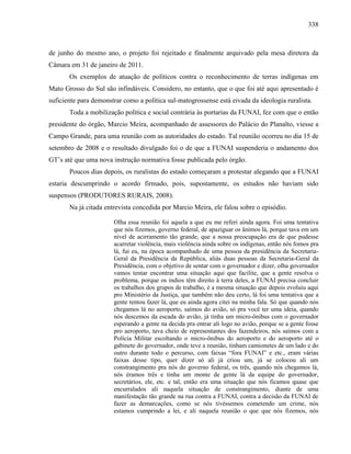 338
de junho do mesmo ano, o projeto foi rejeitado e finalmente arquivado pela mesa diretora da
Câmara em 31 de janeiro de 2011.
Os exemplos de atuação de políticos contra o reconhecimento de terras indígenas em
Mato Grosso do Sul são infindáveis. Considero, no entanto, que o que foi até aqui apresentado é
suficiente para demonstrar como a política sul-matogrossense está eivada da ideologia ruralista.
Toda a mobilização política e social contrária às portarias da FUNAI, fez com que o então
presidente do órgão, Marcio Meira, acompanhado de assessores do Palácio do Planalto, viesse a
Campo Grande, para uma reunião com as autoridades do estado. Tal reunião ocorreu no dia 15 de
setembro de 2008 e o resultado divulgado foi o de que a FUNAI suspenderia o andamento dos
GT’s até que uma nova instrução normativa fosse publicada pelo órgão.
Poucos dias depois, os ruralistas do estado começaram a protestar alegando que a FUNAI
estaria descumprindo o acordo firmado, pois, supostamente, os estudos não haviam sido
suspensos (PRODUTORES RURAIS, 2008).
Na já citada entrevista concedida por Marcio Meira, ele falou sobre o episódio.
Olha essa reunião foi aquela a que eu me referi ainda agora. Foi uma tentativa
que nós fizemos, governo federal, de apaziguar os ânimos lá, porque tava em um
nível de acirramento tão grande, que a nossa preocupação era de que pudesse
acarretar violência, mais violência ainda sobre os indígenas, então nós fomos pra
lá, fui eu, na época acompanhado de uma pessoa da presidência da Secretaria-
Geral da Presidência da República, aliás duas pessoas da Secretaria-Geral da
Presidência, com o objetivo de sentar com o governador e dizer, olha governador
vamos tentar encontrar uma situação aqui que facilite, que a gente resolva o
problema, porque os índios têm direito à terra deles, a FUNAI precisa concluir
os trabalhos dos grupos de trabalho, é a mesma situação que depois evoluiu aqui
pro Ministério da Justiça, que também não deu certo, lá foi uma tentativa que a
gente tentou fazer lá, que eu ainda agora citei na minha fala. Só que quando nós
chegamos lá no aeroporto, saímos do avião, só pra você ter uma ideia, quando
nós descemos da escada do avião, já tinha um micro-ônibus com o governador
esperando a gente na decida pra entrar ali logo no avião, porque se a gente fosse
pro aeroporto, tava cheio de representantes dos fazendeiros, nós saímos com a
Polícia Militar escoltando o micro-ônibus do aeroporto e do aeroporto até o
gabinete do governador, onde teve a reunião, tinham camionetes de um lado e do
outro durante todo o percurso, com faixas “fora FUNAI” e etc., eram várias
faixas desse tipo, quer dizer só ali já criou um, já se colocou ali um
constrangimento pra nós do governo federal, os três, quando nós chegamos lá,
nós éramos três e tinha um monte de gente lá da equipe do governador,
secretários, ele, etc. e tal, então era uma situação que nós ficamos quase que
encurralados ali naquela situação de constrangimento, diante de uma
manifestação tão grande na rua contra a FUNAI, contra a decisão da FUNAI de
fazer as demarcações, como se nós tivéssemos cometendo um crime, nós
estamos cumprindo a lei, e ali naquela reunião o que que nós fizemos, nós
 