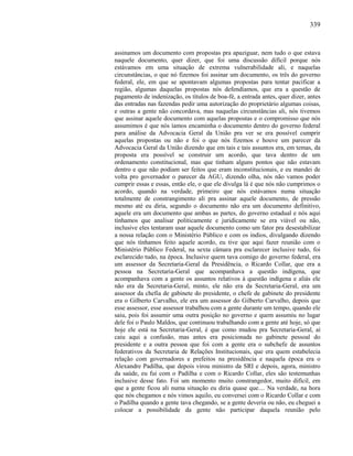 339
assinamos um documento com propostas pra apaziguar, nem tudo o que estava
naquele documento, quer dizer, que foi uma discussão difícil porque nós
estávamos em uma situação de extrema vulnerabilidade ali, e naquelas
circunstâncias, o que nó fizemos foi assinar um documento, os três do governo
federal, ele, em que se apontavam algumas propostas para tentar pacificar a
região, algumas daquelas propostas nós defendíamos, que era a questão de
pagamento de indenização, os títulos de boa-fé, a entrada antes, quer dizer, antes
das entradas nas fazendas pedir uma autorização do proprietário algumas coisas,
e outras a gente não concordava, mas naquelas circunstâncias ali, nós tivemos
que assinar aquele documento com aquelas propostas e o compromisso que nós
assumimos é que nós íamos encaminha o documento dentro do governo federal
para análise da Advocacia Geral da União pra ver se era possível cumprir
aquelas propostas ou não e foi o que nós fizemos e houve um parecer da
Advocacia Geral da União dizendo que em tais e tais assuntos era, em temas, da
proposta era possível se construir um acordo, que tava dentro de um
ordenamento constitucional, mas que tinham alguns pontos que não estavam
dentro e que não podiam ser feitos que eram inconstitucionais, e eu mandei de
volta pro governador o parecer da AGU, dizendo olha, nós não vamos poder
cumprir essas e essas, então ele, o que ele divulga lá é que nós não cumprimos o
acordo, quando na verdade, primeiro que nós estávamos numa situação
totalmente de constrangimento ali pra assinar aquele documento, de pressão
mesmo até eu diria, segundo o documento não era um documento definitivo,
aquele era um documento que ambas as partes, do governo estadual e nós aqui
tínhamos que analisar politicamente e juridicamente se era viável ou não,
inclusive eles tentaram usar aquele documento como um fator pra desestabilizar
a nossa relação com o Ministério Público e com os índios, divulgando dizendo
que nós tínhamos feito aquele acordo, eu tive que aqui fazer reunião com o
Ministério Público Federal, na sexta câmara pra esclarecer inclusive tudo, foi
esclarecido tudo, na época. Inclusive quem tava comigo do governo federal, era
um assessor da Secretaria-Geral da Presidência, o Ricardo Collar, que era a
pessoa na Secretaria-Geral que acompanhava a questão indígena, que
acompanhava com a gente os assuntos relativos à questão indígena e aliás ele
não era da Secretaria-Geral, minto, ele não era da Secretaria-Geral, era um
assessor da chefia de gabinete do presidente, o chefe de gabinete do presidente
era o Gilberto Carvalho, ele era um assessor do Gilberto Carvalho, depois que
esse assessor, esse assessor trabalhou com a gente durante um tempo, quando ele
saiu, pois foi assumir uma outra posição no governo e quem assumiu no lugar
dele foi o Paulo Maldos, que continuou trabalhando com a gente até hoje, só que
hoje ele está na Secretaria-Geral, é que como mudou pra Secretaria-Geral, aí
caiu aqui a confusão, mas antes era posicionada no gabinete pessoal do
presidente e a outra pessoa que foi com a gente era o subchefe de assuntos
federativos da Secretaria de Relações Institucionais, que era quem estabelecia
relação com governadores e prefeitos na presidência e naquela época era o
Alexandre Padilha, que depois virou ministro da SRI e depois, agora, ministro
da saúde, eu fui com o Padilha e com o Ricardo Collar, eles são testemunhas
inclusive desse fato. Foi um momento muito constrangedor, muito difícil, em
que a gente ficou ali numa situação eu diria quase que.... Na verdade, na hora
que nós chegamos e nós vimos aquilo, eu conversei com o Ricardo Collar e com
o Padilha quando a gente tava chegando, se a gente deveria ou não, eu cheguei a
colocar a possibilidade da gente não participar daquela reunião pelo
 