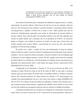340
constrangimento que tinha sido colocado ali, aí nós acabamos, decidindo, nós
três que não, em nome de uma tentativa de esfriar um pouco os ânimos da
região, a gente deveria participar, mas foi uma reunião de extremo
constrangimento (MEIRA, 2012).
Essa reunião foi desastrosa para o andamento dos trabalhos dos grupos técnicos. A ida dos
representantes do governo federal a Mato Grosso do Sul foi um erro de avaliação, ainda que
possa ter sido motivada por boas intenções, na prática fortaleceu o movimento político ruralista
sul-matogrossense e indispôs a FUNAI com os índios e com o MPF, gerando uma série de
transtornos. Simbolicamente, representou uma atitude de subserviência do governo federal ao
governo estadual. Nesse jogo de poder e de barganhas políticas, teria sido mais adequada uma
reunião na capital federal, com a presença, não só do presidente da FUNAI e de assessores
ligados ao Planalto, mas também de ministros de Estado. Se assim fosse, ficaria clara uma
posição assumida pelo governo federal e possivelmente tal acordo não teria sido assinado,
poupando a FUNAI de intenso desgaste.
De acordo com o relato, a reunião foi mais uma demonstração de força da estrutura
política ruralista no estado. O governo federal foi amplamente pressionado pelas forças políticas
estaduais, e isso em véspera de eleições municipais, a deixar de cumprir com sua obrigação legal
de demarcar as terras indígenas guarani e kaiowa. De fato, segundo outra entrevista concedida
por Marcio Meira, foi acordado que a FUNAI paralisaria os trabalhos até que uma portaria fosse
publicada com esclarecimentos sobre a exata função dos grupos técnicos criados pela FUNAI
(PRESIDENTE DA FUNAI, 2008).
A publicação de tal instrumento, a Portaria nº 179, de 26 de fevereiro de 2009, só foi
realizada no Diário Oficial da União do dia 06 de março de 2009, ou seja, após o momento
eleitoral, quase seis meses depois da reunião entre as autoridades federais e estaduais. Os grupos
técnicos não realizaram pesquisas de campo durante esse período. O GT Iguatemipegua, por
exemplo, ficou aproximadamente um ano e dois meses sem retornar a campo (BARBOSA DA
SILVA, 2013). Se o objetivo do governo federal era apaziguar os ânimos, não conseguiu, pois o
fogo continuou intenso mesmo durante a suspensão dos trabalhos. Nesse sentido, foi uma vitória
em favor dos ruralistas que conseguiram adiar por mais um semestre os trabalhos de pesquisa.
A principal novidade desta nova portaria foi a obrigação de comunicação ao governo do
estado sobre as eventuais vistorias que os GT’s fossem fazer em áreas particulares, sendo que o
 