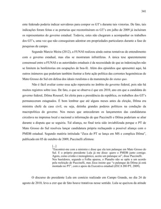 341
ente federado poderia indicar servidores para compor os GT’s durante tais vistorias. De fato, tais
indicações foram feitas e as portarias que reconstituíram os GT’s em julho de 2009 já incluíram
os representantes do governo estadual. Todavia, estes não chegaram a acompanhar os trabalhos
dos GT’s, uma vez que não conseguiram adentrar em propriedades particulares durante a fase de
pesquisas de campo.
Segundo Marcio Meira (2012), a FUNAI realizou ainda outras tentativas de entendimento
com o governo estadual, mas elas se mostraram infrutíferas. A única tese aparentemente
consensual entre a FUNAI e as autoridades estaduais é da necessidade de que as indenizações não
se limitem às benfeitorias em ocupações de boa-fé. Além dos episódios que apresentei aqui, há
outros inúmeros que poderiam também ilustrar a forte ação política das correntes hegemônicas de
Mato Grosso do Sul em defesa dos ideais ruralistas e da manutenção do status quo.
Não é fácil avaliar como essa ação repercutiu no âmbito do governo federal, pois não há
muitos registros sobre isso. De fato, o que se observa é que em 2010, ano em que a candidata do
governo federal, Dilma Roussef, foi eleita para a presidência da república, os trabalhos dos GT’s
permaneceram estagnados. É bom lembrar que até alguns meses antes da eleição, Dilma era
ministra chefe da casa civil, ou seja, detinha grandes poderes políticos na condução da
macropolítica do governo. Nos meses que antecederam os lançamentos das candidaturas
circulava na imprensa local e nacional a informação de que Puccinelli e Dilma poderiam se aliar
durante a disputa que se seguiria. Tal aliança, no final teria sido inviabilizada porque o PT de
Mato Grosso do Sul resolveu lançar candidatura própria rechaçando a possível aliança com o
PMDB estadual. Segundo matéria intitulada “Zeca do PT se lança em MS e complica Dilma”,
publicada em 05 de outubro de 2009, Puccinelli afirmou:
[...]
“Encontrei-me com a ministra e disse que ela tem palanque em Mato Grosso do
Sul. E o próprio presidente Lula já me disse: quero o PMDB junto comigo.
Agora, como cristão e monogâmico, aceito um palanque só”, disse Puccinelli.
Nos bastidores, segundo a Folha apurou, o Planalto não se opõe a um acordo
pela reeleição de Puccinelli, mas Zeca insiste que “o palanque da Dilma já está
montado no PT”, com o apoio da Executiva estadual (ZECA DO PT, 2009).
O discurso do presidente Lula em comício realizado em Campo Grande, no dia 24 de
agosto de 2010, leva a crer que de fato houve tratativas nesse sentido. Lula se queixou da atitude
 