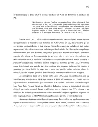 342
de Puccinelli que no pleito de 2010 apoiou o candidato do PSDB em detrimento da candidata do
PT.
“No dia que eu estou no Estado o governador chama minha ministra de fada
madrinha e eu de pai Lula. E uma semana depois está dizendo que o pai não é
Lula, que o pai é o adversário dela e que ela não é mais fada madrinha, que a
fada madrinha talvez seja outra pessoa”, reclamou. Puccinelli, que fazia
frequentes elogios a Dilma, preferiu apoiar o tucano José Serra, principal
adversário do PT na disputa presidencial (PRESIDENTE LULA, 2010).
Marcio Meira (2012) afirmou que em momento algum recebeu alguma ordem superior
que determinasse a paralisação dos trabalhos em Mato Grosso do Sul, mas ponderou que os
governos do presidente Lula e o atual governo Dilma são governos de coalizão, no qual muitos
segmentos sociais estão representados, inclusive partidos de direita. Devido aos vínculos políticos
do entrevistado, para este momento, sua posição pública não poderia ser diferente. Entretanto,
segundo ele, diante da heterogeneidade do governo, não é raro haver discordâncias de
posicionamentos entre os ministros de Estado sobre determinados assuntos. Nessas situações, o
presidente da república é chamado a resolver o impasse, e durante o governo Lula, o presidente
nunca teria tomado uma decisão que fosse contrária aos interesses indígenas. No entanto, o
presidente precisava decidir de modo que o outro lado também saísse satisfeito, diante do
contexto, difícil é defender que todas essas concessões tenham sido benéficas aos indígenas.
Já a antropóloga Leila Silvia Burger Sotto-Maior (2013), que foi coordenadora geral de
identificação e delimitação da FUNAI de meados de 2009 até meados de 2011, indica que em
alguns momentos, especialmente após fevereiro de 2010, quando Tarso Genro foi substituído por
Luiz Paulo Teles Ferreira Barreto no Ministério da Justiça, ou seja, na iminência do processo
eleitoral nacional e estadual, houve ocasiões em que a existência dos GT’s chegou a ser
ameaçada por pressões políticas oriundas daquele ministério, chegando a ponto de ocupantes de
altos cargos de direção na FUNAI terem ameaçado deixar o governo se isso se efetivasse.
A manutenção das portarias demonstra que apesar das pressões, que não foram pequenas,
o governo federal manteve a realização dos estudos. Nesse sentido, ainda que sem a celeridade
desejada, é uma vitória para os Guarani e Kaiowa, resta saber se todos os GT’s serão finalizados
 