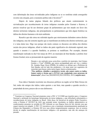 343
com delimitação das áreas reivindicadas pelos indígenas ou se os ruralistas ainda conseguirão
reverter esta situação, pois o momento político não é favorável.93
Depois de tantas páginas falando dos políticos que atuam contrariamente às
reivindicações por reconhecimento de terras indígenas exaradas pelos Guarani e Kaiowa, é
preciso ressalvar que há um diminuto grupo de parlamentares que tem atuado em favor dos
direitos territoriais indígenas, são principalmente os parlamentares que têm algum histórico na
defesa dos direitos humanos e do meio ambiente.
Ressalvo que não estou me referindo àqueles que retoricamente defendem outros direitos
dos indígenas, mas tão somente àqueles que se manifestam em defesa dos direitos territoriais, que
é o tema desta tese. Digo isso porque são muito comuns os discursos em defesa dos direitos
sociais dos povos indígenas, afinal os índios são parte significativa do eleitorado regional, mas
quando o assunto é a questão fundiária, as posturas se modificam. Por exemplo, durante
manifestação realizada no dia 8 de março de 2013, no município de Sete Quedas o prefeito José
Gomes Goulart, teria se pronunciado da seguinte maneira:
Durante o ato realizado nessa sexta-feira o prefeito do município, José Gomes
Goulart, o “Casé” (PMDB), que estava acompanhado pelo seu vice, o médico
Dr. Amadeu Hugo Alessi (PSDB), foi enfático ao afirmar que a Prefeitura de
Sete Quedas está do lado dos produtores e irá atuar junto aos segmentos do
município para buscar, pelos meios legais, barrar as demarcações.
“Nós, políticos, cidadãos e produtores rurais, não somos contra os índios.
Somos contra a forma que a FUNAI vem conduzindo esses processos de
demarcação”, disse Case (MANIFESTÇÃO CONTRA, 2013) (negrito meu).
Essa ideia é bastante recorrente nos discursos políticos na região sul de Mato Grosso do
Sul, todos são amigos dos índios, todos querem o seu bem, mas quando a questão envolve a
propriedade da terra, poucos são os seus defensores.
93
Tramitam no Congresso Nacional propostas como a PEC nº 215/2000 que transfere para o Congresso
Nacional a atribuição de homologar demarcações de terras indígenas, o que dificultaria sobremaneira o
reconhecimento de terras indígenas no Brasil. Além disso, há iniciativas do próprio Poder Executivo,
como a Portaria nº 303/2012 da AGU que pretende tornar vinculantes no âmbito administrativo as
condicionantes presentes no acórdão do STF referente ao caso Raposa Serra do Sol, decisão essa que
sequer transitou em julgado. A PEC 215 encontra-se com a tramitação momentaneamente paralisada na
Câmara dos Deputados e a Portaria 303 teve seus efeitos temporariamente suspensos. Isso só ocorreu
devido às amplas manifestações do movimento indígena e de apoiadores, mas não são ameaças do
passado.
 