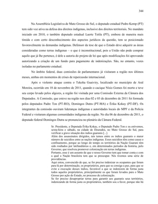344
Na Assembleia Legislativa de Mato Grosso do Sul, o deputado estadual Pedro Kemp (PT)
tem sido voz ativa na defesa dos direitos indígenas, inclusive dos direitos territoriais. No mandato
iniciado em 2010, o também deputado estadual Laerte Tetila (PT), embora de maneira mais
tímida e com certo desconhecimento dos aspectos jurídicos da questão, tem se posicionado
favoravelmente às demandas indígenas. Defensor da tese de que o Estado deve adquirir as áreas
consideradas como terras indígenas – o que é inconstitucional, pois a União não pode comprar
aquilo que já lhe pertence, é dele a autoria do projeto de lei que após modificações foi aprovando
autorizando a criação de um fundo para pagamento de indenizações. São, no entanto, vozes
isoladas no parlamento estadual.
No âmbito federal, duas comissões de parlamentares já visitaram a região nos últimos
meses, ambas em momentos de crises de repercussão internacional.
Após o violento ataque contra o Tekoha Guaiviry, localizado no município de Aral
Moreira, ocorrido em 18 de novembro de 2011, quando o cacique Nísio Gomes foi morto e teve
seu corpo levado pelos algozes, a região foi visitada por uma Comissão Externa da Câmara dos
Deputados. A Comissão, que esteve na região nos dias 02 e 03 de dezembro de 2011 foi formada
pelos deputados Padre Ton (PT-RO), Domingos Dutra (PT-MA) e Érika Kokay (PT-DF). Os
integrantes da comissão ouviram lideranças indígenas e autoridades locais do MPF e da Polícia
Federal e visitaram algumas comunidades indígenas da região. No dia 06 de dezembro de 2011, o
deputado federal Domingos Dutra se pronunciou no plenário da Câmara Federal.
Sr. Presidente, a Deputada Érika Kokay, o Deputado Padre Ton e eu estivemos,
sexta-feira e sábado, na cidade de Dourados, no Mato Grosso do Sul, para
verificar a grave situação dos índios guaranis [...].
Além dos assassinatos dirigidos, nós temos entre os índios guaranis o maior
número de suicídios entre as nações indígenas. Esses suicídios têm como causa o
confinamento, porque ao longo do tempo os territórios da Nação Guarani têm
sido roubados por latifundiários e, em determinados períodos da história, pelo
Governo, que resolveu promover colonização em terras indígenas.
Portanto, esse é um assunto de que o nosso Governo tem que tomar conta e com
a qual a Nação brasileira tem que se preocupar. Nós tivemos uma série de
providências.
Aqui estou, convencido de que, se for preciso indenizar os ocupantes que foram
para lá por determinação, os proprietários, para que se consiga a paz, para que se
evite a execução desses índios, favorável a que se indenizem de forma justa
todos aqueles proprietários, principalmente os que foram levados para o Mato
Grosso por ação do Estado, no processo de colonização.
Se for preciso desapropriar terras para garantir aos guaranis seus territórios,
indenizando de forma justa os proprietários, também sou a favor, porque não há
 
