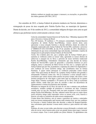 345
dinheiro nenhum no mundo que pague o massacre, as execuções, os genocídios
dos índios guaranis (DUTRA, 2011).
Em setembro de 2012, a Justiça Federal de primeira instância em Naviraí, determinou a
reintegração de posse da área ocupada pelo Tekoha Pyelito Kue, no município de Iguatemi.
Diante da decisão, em 10 de outubro de 2012, a comunidade indígena divulgou uma carta na qual
afirmava que preferiam morrer coletivamente a deixar o local.
Carta da comunidade Guarani-Kaiowá de Pyelito Kue / Mbarakay-Iguatemi-MS
para o Governo e Justiça do Brasil
Nós (50 homens, 50 mulheres e 70 crianças) comunidades Guarani-Kaiowá
originárias de tekoha Pyelito Kue/Mbrakay, viemos através desta carta
apresentar a nossa situação histórica e decisão definitiva diante da ordem de
despacho expressado pela Justiça Federal de Navirai-MS, conforme o processo
nº 0000032-87.2012.4.03.6006, do dia 29 de setembro de 2012. Recebemos a
informação de que nossa comunidade logo será atacada, violentada e expulsa da
margem do rio pela própria Justiça Federal, de Navirai-MS.
Assim, fica evidente para nós, que a própria ação da Justiça Federal gera e
aumenta as violências contra as nossas vidas, ignorando os nossos direitos de
sobreviver à margem do rio Hovy e próximo de nosso território tradicional
Pyelito Kue/Mbarakay. Entendemos claramente que esta decisão da Justiça
Federal de Navirai-MS é parte de genocídio e extermínio histórico ao povo
indígena, nativo e autóctone do Moto Grosso do Sul, isto é, a própria ação da
Justiça Federal que por fim, já perdemos a esperança de sobreviver dignamente e
sem violência em nosso território antigo, não acreditamos mais na Justiça
brasileira. A quem vamos denunciar as violências praticadas contra nossas
vidas? Para qual Justiça do Brasil? Se a própria Justiça Federal está gerando e
alimentando violências contra nós. Nós já avaliamos a nossa situação atual e
concluímos que vamos morrer todos mesmo em pouco tempo, não temos e nem
teremos perspectiva de vida digna e justa tanto aqui na margem do rio quanto
longe daqui. Estamos acampados a 50 metros do rio Hovy onde já ocorreram
quatro mortes, sendo duas por meio de suicídio e duas em decorrência de
espancamentos e tortura de pistoleiros das fazendas.
Moramos na margem do rio Hovy há mais de um ano e estamos sem nenhuma
assistência, isolados cerdado de pistoleiros e resistimos até hoje. Comemos
comida uma vez por dia. Passamos tudo isso para recuperar o nosso território
antigo Pyelito Kue/Mbarakay. De fato, sabemos muito bem que no centro desse
nosso território antigo estão enterrados vários os nossos avôs, avós, bisavôs e
bisavós, ali estão os cemitérios de todos nossos antepassados.
Cientes desse fato histórico, nós já vamos e queremos ser mortos e enterrados
junto aos nossos antepassados aqui mesmo onde estamos hoje, por isso, pedimos
ao Governo e Justiça Federal para não decretar a ordem de despejo/expulsão,
mas solicitamos para decretar a nossa morte coletiva e para enterrar nós todos
aqui.
Pedimos, de uma vez por todas, para decretar a nossa dizimação e extinção total,
além de enviar vários tratores para cavar um grande buraco para jogar e enterrar
os nossos corpos. Esse é nosso pedido aos juízes federais. Já aguardamos esta
 