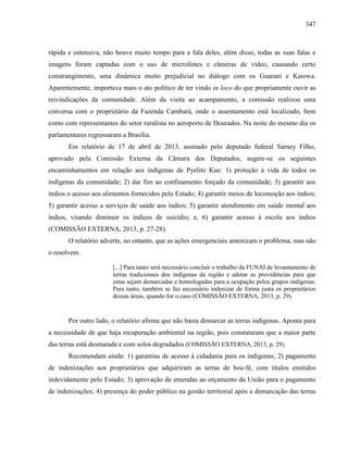 347
rápida e ostensiva, não houve muito tempo para a fala deles, além disso, todas as suas falas e
imagens foram captadas com o uso de microfones e câmeras de vídeo, causando certo
constrangimento, uma dinâmica muito prejudicial no diálogo com os Guarani e Kaiowa.
Aparentemente, importava mais o ato político de ter vindo in loco do que propriamente ouvir as
reivindicações da comunidade. Além da visita ao acampamento, a comissão realizou uma
conversa com o proprietário da Fazenda Cambará, onde o assentamento está localizado, bem
como com representantes do setor ruralista no aeroporto de Dourados. Na noite do mesmo dia os
parlamentares regressaram a Brasília.
Em relatório de 17 de abril de 2013, assinado pelo deputado federal Sarney Filho,
aprovado pela Comissão Externa da Câmara dos Deputados, sugere-se os seguintes
encaminhamentos em relação aos indígenas de Pyelito Kue: 1) proteção à vida de todos os
indígenas da comunidade; 2) dar fim ao confinamento forçado da comunidade; 3) garantir aos
índios o acesso aos alimentos fornecidos pelo Estado; 4) garantir meios de locomoção aos índios;
5) garantir acesso a serviços de saúde aos índios; 5) garantir atendimento em saúde mental aos
índios, visando diminuir os índices de suicídio; e, 6) garantir acesso à escola aos índios
(COMISSÃO EXTERNA, 2013, p. 27-28).
O relatório adverte, no entanto, que as ações emergenciais amenizam o problema, mas não
o resolvem.
[...] Para tanto será necessário concluir o trabalho da FUNAI de levantamento de
terras tradicionais dos indígenas da região e adotar as providências para que
estas sejam demarcadas e homologadas para a ocupação pelos grupos indígenas.
Para tanto, também se faz necessário indenizar de forma justa os proprietários
dessas áreas, quando for o caso (COMISSÃO EXTERNA, 2013, p. 29).
Por outro lado, o relatório afirma que não basta demarcar as terras indígenas. Aponta para
a necessidade de que haja recuperação ambiental na região, pois constataram que a maior parte
das terras está desmatada e com solos degradados (COMISSÃO EXTERNA, 2013, p. 29).
Recomendam ainda: 1) garantias de acesso à cidadania para os indígenas; 2) pagamento
de indenizações aos proprietários que adquiriram as terras de boa-fé, com títulos emitidos
indevidamente pelo Estado; 3) aprovação de emendas ao orçamento da União para o pagamento
de indenizações; 4) presença do poder público na gestão territorial após a demarcação das terras
 