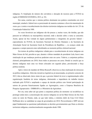 348
indígenas; 5) Ampliação do número dos servidores e alocação de recursos para a FUNAI na
região (COMISSÃO EXTERNA, 2013, p. 32).
Em suma, concluo que o sistema político dominante nos poderes constituídos em nível
municipal, estadual e federal tem se posicionado de maneira contumaz a favor da manutenção do
status quo e contra o reconhecimento dos direitos territoriais indígenas nos moldes do Art. 231 da
Constituição Federal de 1988.
As vozes favoráveis aos indígenas são tão poucas e, muitas vezes, tão tímidas, que não
parecem ter influência na macropolítica nacional, onde a decisão sobre o tema se concentra.
Assim, apesar da boa vontade de alguns parlamentares e integrantes do governo federal –
especialmente da FUNAI, da Secretaria Nacional de Direitos Humanos e da Secretaria de
Articulação Social da Secretaria Geral da Presidência da República –, os avanços ainda são
pequenos e sempre parecem estar subordinados ao momento político eleitoral nacional.
Em termos de política indigenista voltada para o reconhecimento de terras indígenas em
Mato Grosso do Sul, percebe-se que, durante o último mandado do presidente Lula, houve uma
sinalização de que mudanças positivas poderiam estar em curso. Todavia, a conjuntura política
eleitoral, principalmente em 2010, freou todos os processos em curso. Donde se conclui que os
direitos indígenas mais uma vez foram colocados em segundo plano, prevalecendo a força
política ruralista.
Após o início do mandato de Dilma Rousseff, observou-se clara sinalização de retrocesso
na política indigenista. Além das iniciativas legislativas já mencionadas, no primeiro semestre de
2013, têm-se observado claros sinais de que o governo federal irá rever a regulamentação sobre
regularização fundiária de terras indígenas, diminuindo a importância do trabalho técnico
realizado pela FUNAI e ampliando o espaço de decisão política com formal participação de
setores do governo historicamente ligados ao Agronegócio, como a Empresa Brasileira de
Pesquisa Agropecuária - EMBRAPA e o Ministério da Agricultura.
Por ora, resta saber até que ponto a conjuntura política do momento vai inviabilizar ou
postergar ainda mais a concretização dos anseios indígenas no sul de Mato Grosso do Sul, bem
como no oeste do Paraná, onde, ao que tudo indica, a ministra chefe da Casa Civil Gleisi
Hoffmann deve se candidatar ao cargo de governadora em 2014. Provavelmente o MPF terá um
papel fundamental ao questionar judicialmente as decisões governamentais que firam os direitos
territoriais indígenas, constitucionalmente assegurados desde 1988.
 