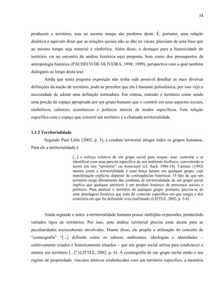 34
produzem o território, mas ao mesmo tempo são produtos deste. É, portanto, uma relação
dialética e equivale dizer que as relações sociais não se dão no vácuo, precisam de uma base que
ao mesmo tempo seja material e simbólica. Além disso, o destaque para a historicidade do
território vai ao encontro da análise histórica aqui proposta, bem como dos pressupostos da
antropologia histórica (PACHECO DE OLIVEIRA, 1998; 1999), perspectiva com a qual também
dialogarei ao longo desta tese.
Ainda que nesta pequena exposição não tenha sido possível detalhar as mais diversas
definições da noção de território, pode-se perceber que ela é bastante polissêmica, por isso vejo a
necessidade de adotar uma definição norteadora. Em síntese, entendo o território como sendo
uma porção do espaço apropriada por um grupo humano que o constrói em seus aspectos sociais,
simbólicos, culturais, econômicos e políticos através de modos específicos. Esta relação
específica com o espaço que constrói um território é a chamada territorialidade.
1.1.2 Territorialidade
Segundo Paul Little (2002, p. 3), a conduta territorial integra todos os grupos humanos.
Para ele a territorialidade é
[...] o esforço coletivo de um grupo social para ocupar, usar, controlar e se
identificar com uma parcela específica de seu ambiente biofísico, convertendo-a
assim em seu “território” ou homeland (cf. Sack 1986:19). Casimir (1992)
mostra como a territorialidade é uma força latente em qualquer grupo, cuja
manifestação explícita depende de contingências históricas. O fato de que um
território surge diretamente das condutas de territorialidade de um grupo social
implica que qualquer território é um produto histórico de processos sociais e
políticos. Para analisar o território de qualquer grupo, portanto, precisa-se de
uma abordagem histórica que trata do contexto específico em que surgiu e dos
contextos em que foi defendido e/ou reafirmado (LITTLE, 2002, p. 3-4).
Ainda segundo o autor, a territorialidade humana possui múltiplas expressões, produzindo
variados tipos de territórios. Por isso, uma análise territorial precisa estar atenta para as
peculiaridades socioculturais envolvidas. Diante disso, ele propõe a utilização do conceito de
“cosmografia” “[...] definido como os saberes ambientais, ideologias e identidades –
coletivamente criados e historicamente situados – que um grupo social utiliza para estabelecer e
manter seu território [...]” (LITTLE, 2002, p. 4). A cosmografia de um grupo inclui então o seu
regime de propriedade, vínculos afetivos estabelecidos com um território específico, a memória
 