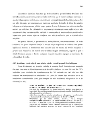 349
Das análises realizadas, fica claro que historicamente o governo federal brasileiro, não
limitado, portanto, aos recentes governos citados nesta tese, age de maneira ambígua em relação à
questão indígena como um todo, mas principalmente em relação à questão fundiária indígena. Por
um lado, há órgãos governamentais, ao menos na aparência, destinados à defesa dos direitos
indígenas e até algum espaço político para a atuação de seus defensores, por outro, as decisões
centrais que poderiam dar efetividade às propostas apresentadas por estes órgãos sempre são
tomadas com base na macropolítica nacional. A manutenção de apoios políticos considerados
importantes quase sempre supera o desejo de uma solução definitiva para as reivindicações
indígenas.
Na questão fundiária, o governo realiza ações paliativas, nunca estruturantes. Em Mato
Grosso do Sul, quase sempre os avanços se dão em reação a episódios de violência com grande
repercussão nacional e internacional. Fica evidente que em matéria de direitos indígenas o
governo está preocupado em manter uma inverídica imagem internacional, segundo a qual o
Estado brasileiro garante os direitos indígenas, enquanto na prática age para a manutenção da
colonialidade do poder.
4.6.3 A mídia e a construção de uma opinião pública contrária aos direitos indígenas
Como já destaquei no segundo capítulo, a imprensa local frequentemente apresenta
discursos contrários ou distorcidos em relação à temática indígena em geral. No caso dos GT’s
instituídos como resultado dos desdobramentos do CAC assinado em 2007 não tem sido
diferente. Os representantes do movimento Aty Guasu há tempos têm percebido isto e se
manifestado contrariamente, como, por exemplo, em nota de repúdio divulgada no dia 4 de
novembro de 2012.
NOTA DE REPÚDIO DA ATY GUASU FRENTE À DIVULGAÇÃO DE
GUARANI E KAIOWÁ NA REVISTA VEJA
Esta nota das lideranças de Aty Guasu Guarani e Kaiowá visa destacar a
importância das manifestações públicas conscientes de cidadão (ã) do Brasil em
defesa da vida Guarani e Kaiowá.
Além disso, pretendemos repudiar reiteradamente a divulgação e posição racista
e discriminante de jornalista Leonardo Coutiho da REVISTA VEJA.
Observamos que na última semana, REVISTA VEJA divulgou
os temas: “VISÃO MEDIEVAL DE ANTROPÓLOGOS DEIXA ÍNDIOS NA
PENÚRIA” E “NAÇÃO” GUARANI. Autor-jornalista é o Leonardo Coutinho.
A princípio, nós lideranças Guarani e Kaiowá entendemos que os cidadãos (ãs)
brasileiros (as) merecem respeito, em geral, esperam de um jornalismo
 