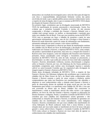 350
democrático um resultado da investigação justa e séria dos fatos para divulgá-los
com ética e responsabilidade, demonstrando fielmente versões das partes
envolvidas de modo a que a opinião pública possa construir conhecimento isento
a respeito do tema divulgado, não é o que se constata na REVISTA VEJA diante
da situação do Guarani e Kaiowá em foco.
Em primeiro lugar, constatamos que na divulgação mencionada de REVISTA
VEJA há manifestação de racismo, preconceito e discriminação. Assim, fica
evidente que o jornalista Leonardo Coutinho é racista, ele não procura
compreender e divulgar a realidade dos Guarani e Kaiowá, faltando com a
verdade total consigo mesmo, ou melhor, se desrespeitando e mentindo para
todos (as) cidadãos (ãs) do Brasil. Visto que esse jornalista racista da REVISTA
VEJA nem se preocupa em fazer o trabalho de jornalista a partir de uma
aproximação minimamente científica, mas ele fez e divulgou o tema Guarani e
Kaiowá de modo distorcida a partir de corpus de informações sem fundamento,
meramente embasado em senso comum e sem valores científicos.
No contexto atual, é importante se observar que diante da manifestação contínua
dos cidadãos (ãs) do Brasil em favor da demarcação e devolução de territórios
tradicionais aos Guarani e Kaiowá, a imprensa REVISTA VEJA, como sempre,
não perdeu a oportunidade de apresentar, mais uma vez, a imagem dos Guarani e
Kaiowá como seres incapazes, como nós indígenas não fossemos seres humanos
pensantes, fomos considerados como selvagens e truculentos; assim, nesta
manchete da REVISTA VEJA há, antes de tudo, incitação ao preconceito, a
discriminação e ao ódio o que acaba por colocar em risco total toda a população
Guarani e Kaiowá, alimentando violências, racismo, discriminação e estigmas
sobre os Guarani e Kaiowá, por isso, nós lideranças da Aty Guasu pedimos as
autoridades competentes para realizar uma investigação rigorosa e punição
cabível ao autor-Leonardo Coutinho que foi responsável pela divulgação de
imagem negativa Guarani e Kaiowá na REVISTA VEJA.
Diante dessa divulgação infundada da REVISTA VEJA a respeito de luta
Guarani e Kaiowá, nós lideranças indígenas não acreditamos que a maioria dos
cidadãos (ãs) do Mato Grosso do Sul e do Brasil tenha conhecimento sobre
Guarani e Kaiowá somente a partir do senso comum a distância, porém
compreendemos que todos (as) brasileiros (as) manifestantes são educados e
adquirem os seus conhecimentos sobre a situação atual Guarani e Kaiowá a
partir de observações diretas da realidade do grupo social que por isso têm
fundamentos para refletir e se manifestar como cidadão (ã). De fato, é isso que
está ocorrendo no último mês no Brasil, cidadãos (ãs) conscientes se
manifestaram e ainda se manifestam, através das redes sociais e em espaços
públicos, em favor da vida dos Guarani e Kaiowá, exigindo as efetivações de
direitos humanos e indígenas. Porém, o jornalista Leonardo da REVISTA VEJA
considera que esses cidadãos (ãs) manifestantes seriam ignorantes e não
conheceriam as situações dos Guarani e Kaiowá, os tachando de ignorantes aos
cidadãos (ãs) em manifestação. Em nosso entendimento, como indígenas
Guarani e Kaiowá, consideramos sim que esses cidadãos (ãs) manifestantes de
várias federações do Brasil conhecem muito bem a nossa história e nossa
situação atual, por essa razão ampla se manifestam em favor de nossa vida para
garantir a nossa sobrevivência. Enquanto o Leonardo Coutinho da REVISTA
VEJA tenta colocar os Guarani e Kaiowá em risco total além de ignorar os
conhecimentos dos cidadãos (ãs) manifestantes.
 