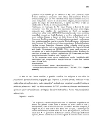 351
Queremos deixar evidentes que nós lideranças da Aty Guasu Guarani e Kaiowá
de modo autônomos e conscientes vimos lutando pela recuperação de nossos
territórios antigos, essa luta pelas terras tradicionais é exclusivamente nossa, nós
somos protagonistas e autores da luta pelas terras indígenas, nós envolvemos os
agentes dos órgãos do Estado Brasileiro, os agentes das ONGs e todos os
cidadãos (ãs) do Brasil e de outros países do Mundo.
Finalizando, nós lideranças da Aty Guasu Guarani e Kaiowá de modo
conscientes vamos lutar sem parar pela recuperação de nossas terras antigas,
juntamente com cidadãos (ãs) manifestantes do Brasil em destaque,
continuremos a lutar contra GENOCÍDIO Guarani e Kaiowá e iremos insistir na
necessidade premente do Estado brasileiro se envolver profundamente com o
nosso problema Guarani e Kaiowá do Mato Grosso do Sul. Sabemos que
Governo do Brasil tem seu dever Constitucional assumir e decidir com firmeza e
rigor uma dinâmica eficaz para fazer respeitar Direitos Humanos e Indígenas no
Mato Grosso do Sul. Entendemos perfeitamente que é dever do Estado brasileiro
viabilizar recursos financeiros e humanos, refletir e planejar estratégias que
culminem em soluções efetivas aos problemas fundiários dos Guarani e Kaiowá
aqui focada. Diferentemente da REVISTA VEJA, temos grande esperança e
entendemos que os apoios de manifestantes dos cidadãos (ãs) do Brasil deverão
contribuir, no tempo, para melhorar a qualidade de vida dessa grande parcela do
nosso povo Guarani e Kaiowá do Mato Grosso do Sul.
Por fim, prestamos o nosso imenso agradecimento a todos (as) cidadãos (ãs)
manifestantes pela compreensão e atenção merecida. A nossa luta continua
contra GENOCÍDIO.
Atenciosamente,
Tekoha Guasu Guarani e Kaiowá, 04 de novembro de 2012
Lideranças da Aty Guasu Guarani e Kaiowá-MS (ATY GUASU, 2012) (Negrito
do autor).
A nota do Aty Guasu manifesta a posição contrária dos indígenas a uma série de
preconceitos peremptoriamente propagados pela imprensa. A matéria referida, intitulada “Visão
medieval de antropólogos deixa índios na penúria”, assinada pelo jornalista Leonardo Coutinho e
publicada pela revista “Veja” em 04 de novembro de 2012, posiciona-se diante do movimento de
apoio aos Kaiowa e Guarani que a divulgação da supracitada carta de Pyelito Kue provocou nas
redes sociais.
Segundo a matéria,
[...]
Com o episódio, o Cimi conseguiu mais uma vez aproveitar a ignorância das
pessoas das grandes cidades sobre a realidade de Mato Grosso do Sul e,
principalmente, sobre as reais necessidades dos índios. As terras indígenas já
ocupam 13,2% da área total do país. Salvo raras exceções, a demarcação de
reservas não melhorou em nada a vida dos índios. Em alguns casos, o resultado
foi até pior. A 148 quilômetros da Fazenda Cambará, no município de Coronel
Sapucaia, há uma reserva onde os caiovás dispõem de confortos como escolas e
 