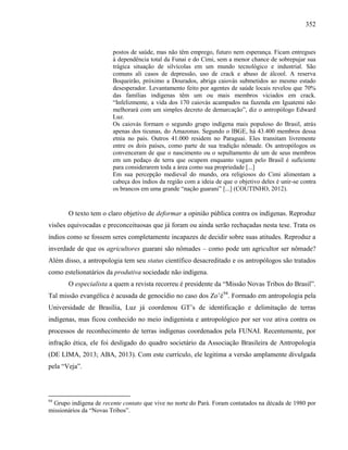 352
postos de saúde, mas não têm emprego, futuro nem esperança. Ficam entregues
à dependência total da Funai e do Cimi, sem a menor chance de sobrepujar sua
trágica situação de silvícolas em um mundo tecnológico e industrial. São
comuns ali casos de depressão, uso de crack e abuso de álcool. A reserva
Boqueirão, próximo a Dourados, abriga caiovás submetidos ao mesmo estado
desesperador. Levantamento feito por agentes de saúde locais revelou que 70%
das famílias indígenas têm um ou mais membros viciados em crack.
“Infelizmente, a vida dos 170 caiovás acampados na fazenda em Iguatemi não
melhorará com um simples decreto de demarcação”, diz o antropólogo Edward
Luz.
Os caiovás formam o segundo grupo indígena mais populoso do Brasil, atrás
apenas dos ticunas, do Amazonas. Segundo o IBGE, há 43.400 membros dessa
etnia no país. Outros 41.000 residem no Paraguai. Eles transitam livremente
entre os dois países, como parte de sua tradição nômade. Os antropólogos os
convenceram de que o nascimento ou o sepultamento de um de seus membros
em um pedaço de terra que ocupem enquanto vagam pelo Brasil é suficiente
para considerarem toda a área como sua propriedade [...]
Em sua percepção medieval do mundo, ora religiosos do Cimi alimentam a
cabeça dos índios da região com a ideia de que o objetivo deles é unir-se contra
os brancos em uma grande “nação guarani” [...] (COUTINHO, 2012).
O texto tem o claro objetivo de deformar a opinião pública contra os indígenas. Reproduz
visões equivocadas e preconceituosas que já foram ou ainda serão rechaçadas nesta tese. Trata os
índios como se fossem seres completamente incapazes de decidir sobre suas atitudes. Reproduz a
inverdade de que os agricultores guarani são nômades – como pode um agricultor ser nômade?
Além disso, a antropologia tem seu status científico desacreditado e os antropólogos são tratados
como estelionatários da produtiva sociedade não indígena.
O especialista a quem a revista recorreu é presidente da “Missão Novas Tribos do Brasil”.
Tal missão evangélica é acusada de genocídio no caso dos Zo’é94
. Formado em antropologia pela
Universidade de Brasília, Luz já coordenou GT’s de identificação e delimitação de terras
indígenas, mas ficou conhecido no meio indigenista e antropológico por ser voz ativa contra os
processos de reconhecimento de terras indígenas coordenados pela FUNAI. Recentemente, por
infração ética, ele foi desligado do quadro societário da Associação Brasileira de Antropologia
(DE LIMA, 2013; ABA, 2013). Com este currículo, ele legitima a versão amplamente divulgada
pela “Veja”.
94
Grupo indígena de recente contato que vive no norte do Pará. Foram contatados na década de 1980 por
missionários da “Novas Tribos”.
 