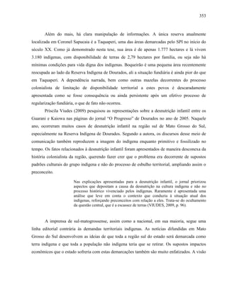 353
Além do mais, há clara manipulação de informações. A única reserva atualmente
localizada em Coronel Sapucaia é a Taquaperi, uma das áreas demarcadas pelo SPI no início do
século XX. Como já demonstrado nesta tese, sua área é de apenas 1.777 hectares e lá vivem
3.180 indígenas, com disponibilidade de terras de 2,79 hectares por família, ou seja não há
mínimas condições para vida digna dos indígenas. Boqueirão é uma pequena área recentemente
reocupada ao lado da Reserva Indígena de Dourados, ali a situação fundiária é ainda pior do que
em Taquaperi. A dependência narrada, bem como outras mazelas decorrentes do processo
colonialista de limitação de disponibilidade territorial a estes povos é descaradamente
apresentada como se fosse consequência ou ainda persistente após um efetivo processo de
regularização fundiária, o que de fato não ocorreu.
Priscila Viudes (2009) pesquisou as representações sobre a desnutrição infantil entre os
Guarani e Kaiowa nas páginas do jornal “O Progresso” de Dourados no ano de 2005. Naquele
ano, ocorreram muitos casos de desnutrição infantil na região sul de Mato Grosso do Sul,
especialmente na Reserva Indígena de Dourados. Segundo a autora, os discursos desse meio de
comunicação também reproduzem a imagem do indígena enquanto primitivo e fossilizado no
tempo. Os fatos relacionados à desnutrição infantil foram apresentados de maneira desconexa da
história colonialista da região, querendo fazer crer que o problema era decorrente de supostos
padrões culturais do grupo indígena e não do processo de esbulho territorial, ampliando assim o
preconceito.
Nas explicações apresentadas para a desnutrição infantil, o jornal priorizou
aspectos que depositam a causa da desnutrição na cultura indígena e não no
processo histórico vivenciado pelos indígenas. Raramente é apresentada uma
análise que leve em conta o contexto que conduziu à situação atual dos
indígenas, reforçando preconceitos com relação a eles. Trata-se do ocultamento
da questão central, que é a escassez de terras (VIUDES, 2009, p. 96).
A imprensa de sul-matogrossense, assim como a nacional, em sua maioria, segue uma
linha editorial contrária às demandas territoriais indígenas. As notícias difundidas em Mato
Grosso do Sul desenvolvem as ideias de que toda a região sul do estado será demarcada como
terra indígena e que toda a população não indígena teria que se retirar. Os supostos impactos
econômicos que o estado sofreria com estas demarcações também são muito enfatizados. A visão
 