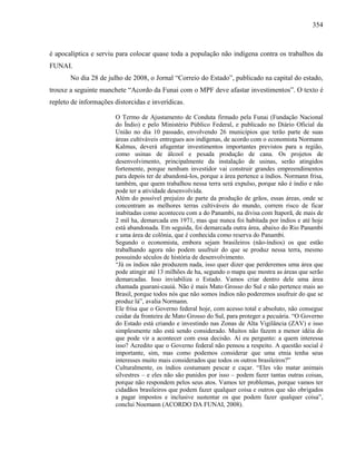 354
é apocalíptica e serviu para colocar quase toda a população não indígena contra os trabalhos da
FUNAI.
No dia 28 de julho de 2008, o Jornal “Correio do Estado”, publicado na capital do estado,
trouxe a seguinte manchete “Acordo da Funai com o MPF deve afastar investimentos”. O texto é
repleto de informações distorcidas e inverídicas.
O Termo de Ajustamento de Conduta firmado pela Funai (Fundação Nacional
do Índio) e pelo Ministério Público Federal, e publicado no Diário Oficial da
União no dia 10 passado, envolvendo 26 municípios que terão parte de suas
áreas cultiváveis entregues aos indígenas, de acordo com o economista Normann
Kalmus, deverá afugentar investimentos importantes previstos para a região,
como usinas de álcool e pesada produção de cana. Os projetos de
desenvolvimento, principalmente da instalação de usinas, serão atingidos
fortemente, porque nenhum investidor vai construir grandes empreendimentos
para depois ter de abandoná-los, porque a área pertence a índios. Normann frisa,
também, que quem trabalhou nessa terra será expulso, porque não é índio e não
pode ter a atividade desenvolvida.
Além do possível prejuízo de parte da produção de grãos, essas áreas, onde se
concentram as melhores terras cultiváveis do mundo, correm risco de ficar
inabitadas como aconteceu com a do Panambi, na divisa com Itaporã, de mais de
2 mil ha, demarcada em 1971, mas que nunca foi habitada por índios e até hoje
está abandonada. Em seguida, foi demarcada outra área, abaixo do Rio Panambi
e uma área de colônia, que é conhecida como reserva do Panambi.
Segundo o economista, embora sejam brasileiros (não-índios) os que estão
trabalhando agora não podem usufruir do que se produz nessa terra, mesmo
possuindo séculos de história de desenvolvimento.
“Já os índios não produzem nada, isso quer dizer que perderemos uma área que
pode atingir até 13 milhões de ha, segundo o mapa que mostra as áreas que serão
demarcadas. Isso inviabiliza o Estado. Vamos criar dentro dele uma área
chamada guarani-cauiá. Não é mais Mato Grosso do Sul e não pertence mais ao
Brasil, porque todos nós que não somos índios não poderemos usufruir do que se
produz lá”, avalia Normann.
Ele frisa que o Governo federal hoje, com acesso total e absoluto, não consegue
cuidar da fronteira de Mato Grosso do Sul, para proteger a pecuária. “O Governo
do Estado está criando e investindo nas Zonas de Alta Vigilância (ZAV) e isso
simplesmente não está sendo considerado. Muitos não fazem a menor idéia do
que pode vir a acontecer com essa decisão. Aí eu pergunto: a quem interessa
isso? Acredito que o Governo federal não pensou a respeito. A questão social é
importante, sim, mas como podemos considerar que uma etnia tenha seus
interesses muito mais considerados que todos os outros brasileiros?”
Culturalmente, os índios costumam pescar e caçar. “Eles vão matar animais
silvestres – e eles não são punidos por isso – podem fazer tantas outras coisas,
porque não respondem pelos seus atos. Vamos ter problemas, porque vamos ter
cidadãos brasileiros que podem fazer qualquer coisa e outros que são obrigados
a pagar impostos e inclusive sustentar os que podem fazer qualquer coisa”,
conclui Noemann (ACORDO DA FUNAI, 2008).
 