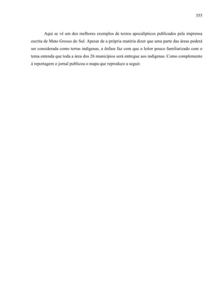 355
Aqui se vê um dos melhores exemplos de textos apocalípticos publicados pela imprensa
escrita de Mato Grosso do Sul. Apesar de a própria matéria dizer que uma parte das áreas poderá
ser considerada como terras indígenas, a ênfase faz com que o leitor pouco familiarizado com o
tema entenda que toda a área dos 26 municípios será entregue aos indígenas. Como complemento
à reportagem o jornal publicou o mapa que reproduzo a seguir.
 