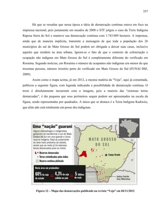 357
Há que se ressaltar que nessa época a ideia de demarcação contínua estava em foco na
imprensa nacional, pois justamente em meados de 2008 o STF julgou o caso da Terra Indígena
Raposa Serra do Sol e manteve sua demarcação contínua com 1.743.089 hectares. A imprensa,
ainda que de maneira implícita, transmite a mensagem de que toda a população dos 26
municípios do sul de Mato Grosso do Sul poderá ser obrigada a deixar suas casas, inclusive
aqueles que residem na área urbana. Ignora-se o fato de que o contexto de colonização e
ocupação não indígena em Mato Grosso do Sul é completamente diferente do verificado em
Roraima. Segundo notícias, em Roraima o número de ocupantes não indígenas era menor do que
trezentas pessoas, número irrisório perto do verificado em Mato Grosso do Sul (FUNAI DIZ,
2009).
Assim como o mapa acima, já em 2012, a mesma matéria da “Veja”, aqui já comentada,
publicou a seguinte figura, com legenda indicando a possibilidade de demarcação contínua. O
texto é absolutamente incoerente com a imagem, pois a maioria das “extensas terras
demarcadas”, é tão pequena que seus perímetros sequer podem ser apresentados na escala da
figura, sendo representadas por quadrados. A única que se destaca é a Terra Indígena Kadiwéu,
que aliás não está totalmente em posse dos indígenas.
Figura 12 – Mapa das demarcações publicado na revista “Veja” em 04/11/2012
 