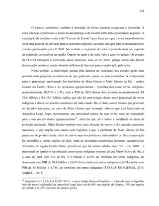 358
O aspecto econômico também é abordado de forma bastante exagerada e distorcida. A
clara intenção é promover o medo do desemprego e da miséria entre toda a população regional. A
veiculação de matérias como a do “Correio do Estado” quer fazer crer que o setor sucroalcooleiro
seria uma espécie de salvação para a economia regional, salvação esta que estaria ameaçada pelos
estudos promovidos pela FUNAI. Na verdade, a expansão do setor representa mais um capítulo
da expansão colonialista na região. Depois do gado e da soja, veio a cana-de-açúcar. Os estudos
da FUNAI ameaçam a efetivação desse processo, mas só em parte, porque como não haverá
demarcação contínua, ainda sobrarão milhares de hectares para a exploração pelo setor.
Nesse sentido, a indefinição gerada pela demora na conclusão dos estudos pode estar
gerando mais prejuízos econômicos do que poderiam causar os seus resultados. A comparação
entre o percentual aproximado dos territórios de Mato Grosso e Mato Grosso do Sul – ambos
estados do Centro Oeste e de economia agropecuarista – reconhecidos como terras indígenas,
respectivamente 20,87% e 1,9%, com o PIB de 2010 desses dois estados, respectivamente R$
59,6 bilhões e R$ 43,5 bilhões indica que não há uma relação direta entre percentual de terras
indígenas e desenvolvimento econômico de cada estado. Há, é claro, outros fatores que precisam
ser levados em conta, no caso de Mato Grosso, por exemplo, sabe-se que está localizado na
Amazônia Legal, logo, teoricamente, um percentual menor de suas terras pode ser desmatado
para o uso em atividades agropecuaristas95
, além do que, ali é maior a incidência de áreas de
proteção ambiental. Mato Grosso também está mais distante de portos e dos grandes mercados
nacionais, o que amplia seus custos com logística. Logo, o problema de Mato Grosso do Sul
parece ser de produtividade, além de outros aspectos políticos e administrativos. Se a comparação
for estendida a outras regiões do país, onde as atividades econômicas possuem características
diferentes da região Centro Oeste, percebe-se que há outros estados com PIB – em 2010 – e
percentual do território reconhecido como terras indígenas maiores do que Mato Grosso do Sul, é
o caso do Pará com PIB de R$ 77,9 bilhões e 24,5% do território em terras indígenas, do
Amazonas com PIB de 59,8 bilhões e 33,6% do território em terras indígenas e do Maranhão com
PIB de 45 bilhões e 5,74% do território em terras indígenas (TERRAS INDÍGENAS, 2013;
SOBRAL, 2012).
95
Segundo o Art. 12 da Lei 12.651/2012 – o novo código florestal brasileiro –, a área de reserva legal dos
imóveis rurais localizados na Amazônia Legal deve ser de 80% nas regiões de floresta, 35% nas regiões
de cerrado e de 20% em áreas de campos gerais.
 