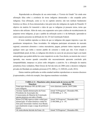 359
Reproduzindo as afirmações de seu entrevistado, o “Correio do Estado” fez ainda uma
afirmação falsa sobre a existência de terras indígenas demarcadas e não ocupadas pelos
indígenas. Essa afirmação, como se viu no capítulo anterior, não tem nenhum fundamento
histórico ou fático, lá ficou demonstrada a luta pela terra dos indígenas da região de Panambi. O
objetivo da matéria foi transmitir a ideia de que os indígenas já possuem terras, terras que
inclusive não utilizam. Além do mais, esse argumento serve para a defesa do reconhecimento de
pequenas terras indígenas, já que o padrão de utilização aceito é o da habitação, ignorando-se
outros aspectos presentes na definição do Art. 231 da Constituição Federal.
O texto também reproduz as ideias de que os indígenas não pagam impostos e que são
penalmente inimputáveis. Duas inverdades. Os indígenas participam ativamente do mercado
regional, consomem alimentos e outras mercadorias, pagam, portanto tantos impostos quanto
qualquer outro que tenha o mesmo padrão de consumo e renda que eles. Com relação à
imputabilidade penal, de fato, os indígenas têm direito no curso de um processo legal a um laudo
antropológico que poderá defini-los como imputáveis ou não. Esse direito, na maioria das vezes é
ignorado, mas mesmo quando concedido não necessariamente apresenta conclusão pela
inimputabilidade, tampouco os juízes estão obrigados a acatá-los. Se a afirmação da matéria
jornalística fosse verdadeira, Mato Grosso do Sul não teria em 2006 cento e dezenove indígenas
privados de liberdade em unidades prisionais (CTI, 2008, p. 11; SOUZA, at alli, 2012).
Outras matérias publicadas na mídia estadual também reproduziram os mesmos discursos
já apresentados, a título de exemplo, listo algumas manchetes veiculadas.
TABELA 11 - Manchetes sobre demarcação de terras em MS
Manchete Referência
Funai quer demarcar 30% de MS como
terra indígena.
www.diarioms.com.br, 20/07/2008.
Acomac repudia demarcações da Funai.
Presidente da Associação dos
Comerciantes de Material de Construção
aponta prejuízos em todo o Estado.
Jornal “O Progresso”, Dourados-MS,
21/08/2008, p. 5 – P1.
Reitor [UCDB] reprova relato verbal para
demarcação. O relato histórico verbal foi
feito pelo historiador Antônio Jocó Brand,
que atualmente ocupa o cargo de professor-
doutor.
Jornal “O Progresso”, Dourados-MS,
21/08/2008, p. 6 – P1.
AL tenta abortar decisão da Funai. Zé Jornal “O Progresso”, Dourados-MS,
 