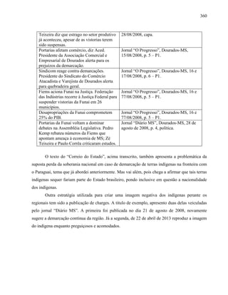 360
Teixeira diz que estrago no setor produtivo
já aconteceu, apesar de as vistorias terem
sido suspensas.
28/08/2008, capa.
Portarias afetam comércio, diz Aced.
Presidente da Associação Comercial e
Empresarial de Dourados alerta para os
prejuízos da demarcação.
Jornal “O Progresso”, Dourados-MS,
15/08/2008, p. 5 – P1.
Sindicom reage contra demarcações.
Presidente do Sindicato do Comércio
Atacadista e Varejista de Dourados alerta
para quebradeira geral.
Jornal “O Progresso”, Dourados-MS, 16 e
17/08/2008, p. 6 – P1.
Fiems aciona Funai na Justiça. Federação
das Indústrias recorre à Justiça Federal para
suspender vistorias da Funai em 26
municípios.
Jornal “O Progresso”, Dourados-MS, 16 e
77/08/2008, p. 5 – P1.
Desapropriações da Funai comprometem
25% do PIB.
Jornal “O Progresso”, Dourados-MS, 16 e
77/08/2008, p. 5 – P1.
Portarias da Funai voltam a dominar
debates na Assembléia Legislativa. Pedro
Kemp rebateu números da Fiems que
apontam ameaça à economia de MS; Zé
Teixeira e Paulo Corrêa criticaram estudos.
Jornal “Diário MS”, Dourados-MS, 28 de
agosto de 2008, p. 4, política.
O texto do “Correio do Estado”, acima transcrito, também apresenta a problemática da
suposta perda da soberania nacional em caso de demarcação de terras indígenas na fronteira com
o Paraguai, tema que já abordei anteriormente. Mas vai além, pois chega a afirmar que tais terras
indígenas sequer fariam parte do Estado brasileiro, pondo inclusive em questão a nacionalidade
dos indígenas.
Outra estratégia utilizada para criar uma imagem negativa dos indígenas perante os
regionais tem sido a publicação de charges. A título de exemplo, apresento duas delas veiculadas
pelo jornal “Diário MS”. A primeira foi publicada no dia 21 de agosto de 2008, novamente
sugere a demarcação contínua da região. Já a segunda, de 22 de abril de 2013 reproduz a imagem
do indígena enquanto preguiçosos e acomodados.
 