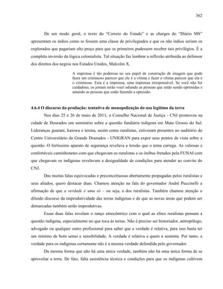 362
De um modo geral, o texto do “Correio do Estado” e as charges do “Diário MS”
apresentam os índios como se fossem uma classe de privilegiados e que os não índios seriam os
explorados que pagariam alto preço para que os primeiros pudessem receber tais privilégios. É a
completa inversão da lógica colonialista. Tal situação faz lembrar a reflexão atribuída ao defensor
dos direitos dos negros nos Estados Unidos, Malcolm X.
A imprensa é tão poderosa no seu papel de construção de imagem que pode
fazer um criminoso parecer que ele é a vítima e fazer a vítima parecer que ela é
o criminoso. Esta é a imprensa, uma imprensa irresponsável. Se você não for
cuidadoso, os jornais terão você odiando as pessoas que estão sendo oprimidas e
amando as pessoas que estão fazendo a opressão.
4.6.4 O discurso da produção: tentativa de monopolização do uso legítimo da terra
Nos dias 25 e 26 de maio de 2011, o Conselho Nacional de Justiça - CNJ promoveu na
cidade de Dourados um seminário sobre a questão fundiária indígena em Mato Grosso do Sul.
Lideranças guarani, kaiowa e terena, assim como ruralistas, estiveram presentes no auditório do
Centro Universitário da Grande Dourados - UNIGRAN para expor seus pontos de vista sobre a
questão. O fortíssimo aparato de segurança revelava a tensão que o tema carrega. As valiosas e
confortáveis caminhonetes com que chegavam os ruralistas e os ônibus fretados pela FUNAI com
que chegavam os indígenas revelavam a desigualdade de condições para atender ao convite do
CNJ.
Das muitas falas equivocadas e preconceituosas abertamente propagadas pelos ruralistas e
seus aliados, quero destacar duas. Chamou atenção na fala do governador André Puccinelli a
afirmação de que a verdade é uma só – ou seja, a dos ruralistas. Também chamou atenção o
diluído discurso da improdutividade das terras indígenas e de que as novas áreas que podem ser
demarcadas também serão improdutivas.
Essas duas falas revelam o ranço etnocêntrico com o qual as elites ruralistas pensam a
questão indígena, especialmente no que toca às terras. Não é preciso ser historiador, antropólogo,
advogado ou qualquer outro profissional para saber que a verdade é relativa, para isso basta ter
um mínimo de bom senso e sensibilidade. A verdade é relativa a quem a sustenta. Por tanto, a
verdade para os indígenas certamente não é a mesma verdade defendida pelo governador.
Da mesma forma que não há uma única verdade, também não há uma única forma de se
aproveitar a terra. De fato, falta assistência técnica e condições para que os indígenas cultivem
 