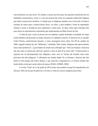363
mais alimentos em suas terras. No entanto, é pouco provável que eles queiram transformá-las em
latifúndios monocultores, como é o caso da maioria das terras de ocupação tradicional indígena
que estão em posse dos ruralistas. A relação que os indígenas mantêm com a terra não se limita à
extração de meios para a sobrevivência física, vai além, a terra também é fonte de reprodução
cultural e social, é morada de seres espirituais e muito mais. As duas visões aqui criticadas têm
suas raízes no etnocentrismo colonialista que ainda domina em Mato Grosso do Sul.
A ideia de que a terra só possui um uso legítimo, aquele destinado à produção em larga
escala também está presente no artigo transcrito no subtópico anterior. O discurso do ex-senador
Valter Pereira, anteriormente descrito, é outro mensageiro dessa ideia. Em 09 de outubro de
2008, segundo matéria do site “Midiamax”, intitulada “Para André, indígenas não aproveitariam
terras mais produtivas”, o governador do estado teria afirmado que: “Eles [os Guarani e Kaiowa]
não são como os terena que cultivam, querem a terra só para tê-la como mãe”. O preconceito se
expressa até na hierarquização dos indígenas, neste caso os Terena são taxados como mais
próximos dos não indígenas. A afirmação tem função dupla. Se os Guarani e Kaiowa não têm
direito à terra porque são índios demais, o que equivale a improdutivos, os Terena acabam não
tendo direito à terra por serem índios de menos (PARA ANDRÉ, 2008).
A revista “Veja” de 13 de junho de 2012 trouxe uma matéria na qual foi reproduzido esse
discurso. Mais até do que de palavras, a revista se valeu do recurso imagético para tanto.
 